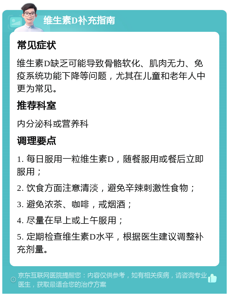 维生素D补充指南 常见症状 维生素D缺乏可能导致骨骼软化、肌肉无力、免疫系统功能下降等问题，尤其在儿童和老年人中更为常见。 推荐科室 内分泌科或营养科 调理要点 1. 每日服用一粒维生素D，随餐服用或餐后立即服用； 2. 饮食方面注意清淡，避免辛辣刺激性食物； 3. 避免浓茶、咖啡，戒烟酒； 4. 尽量在早上或上午服用； 5. 定期检查维生素D水平，根据医生建议调整补充剂量。