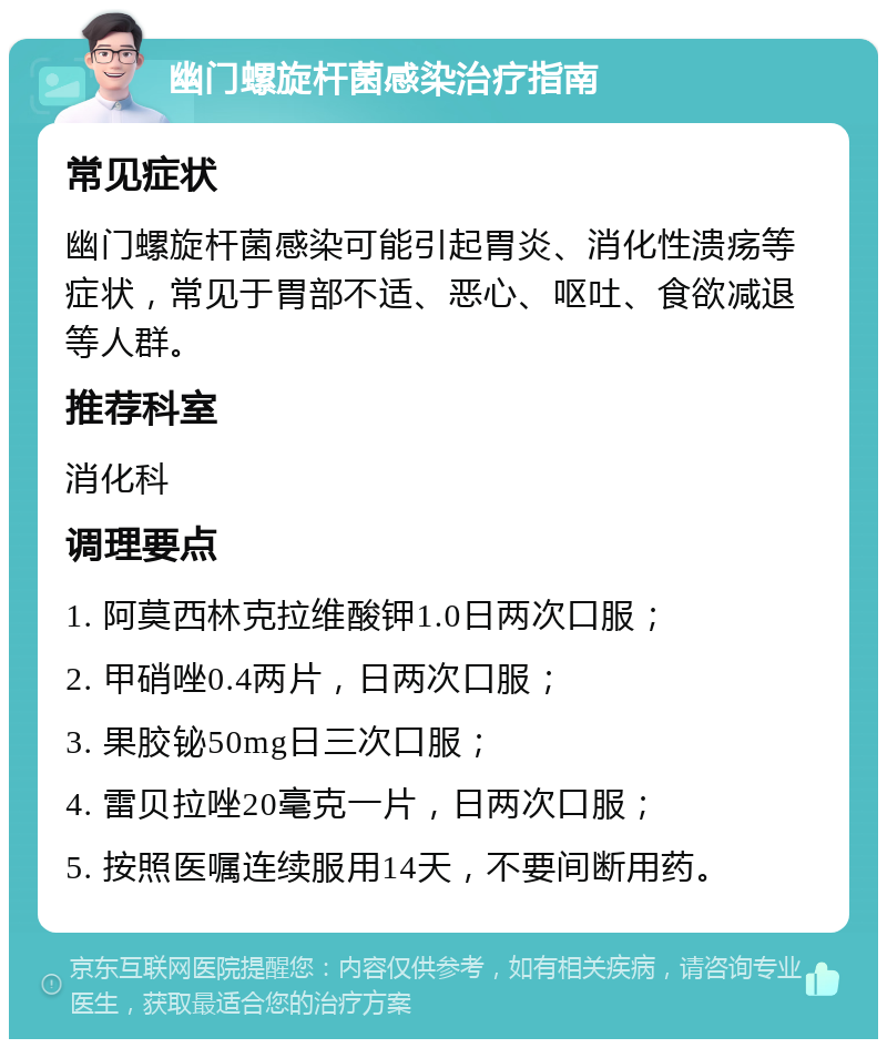 幽门螺旋杆菌感染治疗指南 常见症状 幽门螺旋杆菌感染可能引起胃炎、消化性溃疡等症状，常见于胃部不适、恶心、呕吐、食欲减退等人群。 推荐科室 消化科 调理要点 1. 阿莫西林克拉维酸钾1.0日两次口服； 2. 甲硝唑0.4两片，日两次口服； 3. 果胶铋50mg日三次口服； 4. 雷贝拉唑20毫克一片，日两次口服； 5. 按照医嘱连续服用14天，不要间断用药。