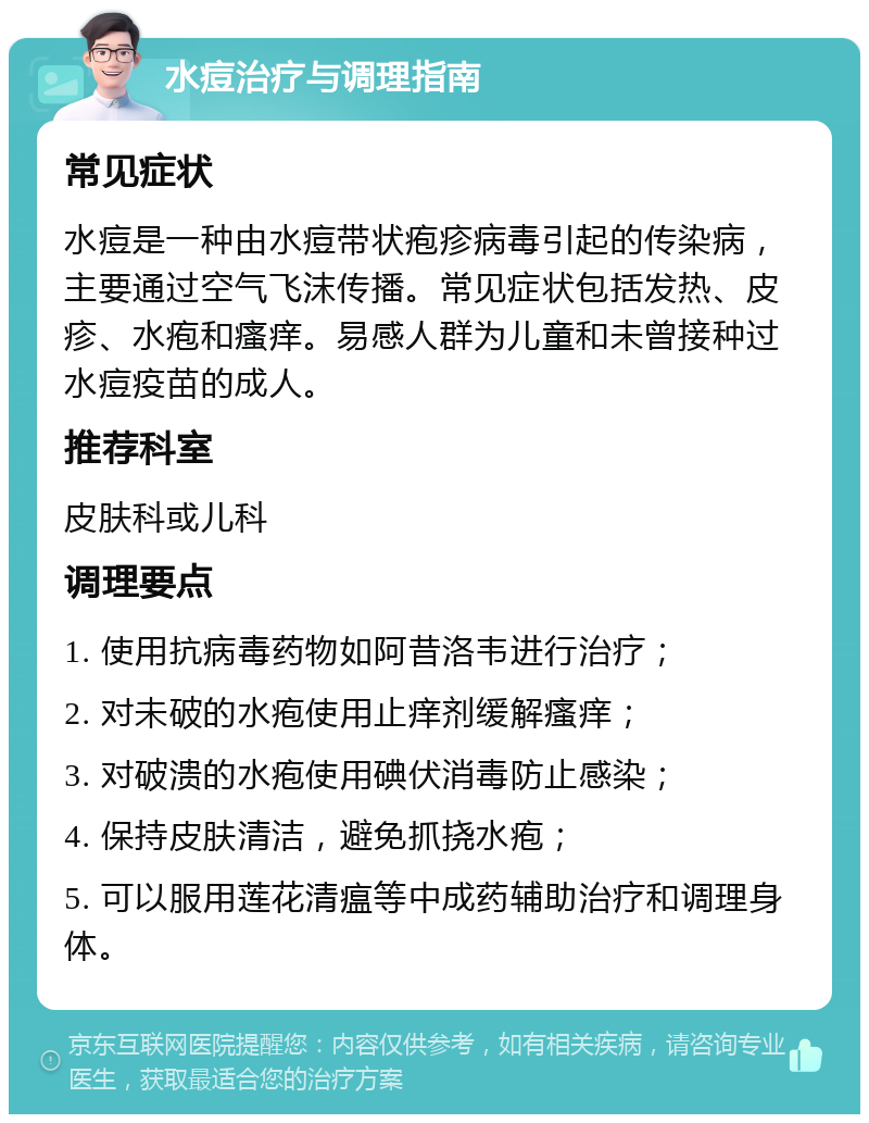 水痘治疗与调理指南 常见症状 水痘是一种由水痘带状疱疹病毒引起的传染病，主要通过空气飞沫传播。常见症状包括发热、皮疹、水疱和瘙痒。易感人群为儿童和未曾接种过水痘疫苗的成人。 推荐科室 皮肤科或儿科 调理要点 1. 使用抗病毒药物如阿昔洛韦进行治疗； 2. 对未破的水疱使用止痒剂缓解瘙痒； 3. 对破溃的水疱使用碘伏消毒防止感染； 4. 保持皮肤清洁，避免抓挠水疱； 5. 可以服用莲花清瘟等中成药辅助治疗和调理身体。