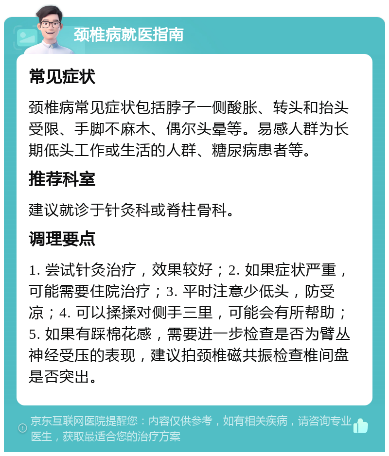 颈椎病就医指南 常见症状 颈椎病常见症状包括脖子一侧酸胀、转头和抬头受限、手脚不麻木、偶尔头晕等。易感人群为长期低头工作或生活的人群、糖尿病患者等。 推荐科室 建议就诊于针灸科或脊柱骨科。 调理要点 1. 尝试针灸治疗，效果较好；2. 如果症状严重，可能需要住院治疗；3. 平时注意少低头，防受凉；4. 可以揉揉对侧手三里，可能会有所帮助；5. 如果有踩棉花感，需要进一步检查是否为臂丛神经受压的表现，建议拍颈椎磁共振检查椎间盘是否突出。