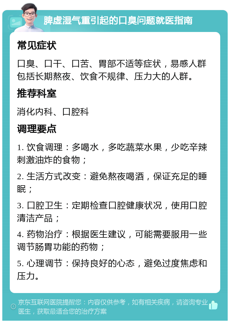 脾虚湿气重引起的口臭问题就医指南 常见症状 口臭、口干、口苦、胃部不适等症状，易感人群包括长期熬夜、饮食不规律、压力大的人群。 推荐科室 消化内科、口腔科 调理要点 1. 饮食调理：多喝水，多吃蔬菜水果，少吃辛辣刺激油炸的食物； 2. 生活方式改变：避免熬夜喝酒，保证充足的睡眠； 3. 口腔卫生：定期检查口腔健康状况，使用口腔清洁产品； 4. 药物治疗：根据医生建议，可能需要服用一些调节肠胃功能的药物； 5. 心理调节：保持良好的心态，避免过度焦虑和压力。