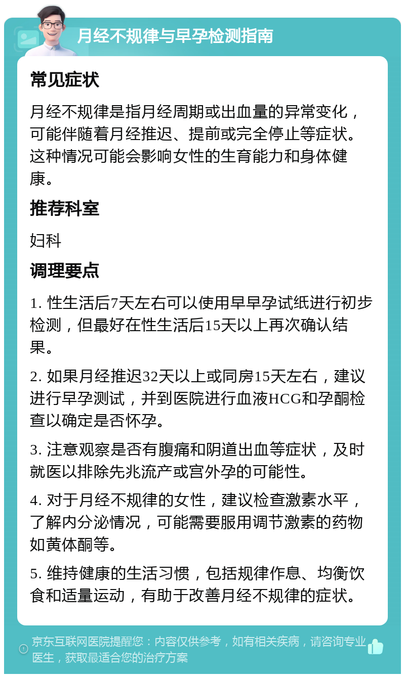 月经不规律与早孕检测指南 常见症状 月经不规律是指月经周期或出血量的异常变化，可能伴随着月经推迟、提前或完全停止等症状。这种情况可能会影响女性的生育能力和身体健康。 推荐科室 妇科 调理要点 1. 性生活后7天左右可以使用早早孕试纸进行初步检测，但最好在性生活后15天以上再次确认结果。 2. 如果月经推迟32天以上或同房15天左右，建议进行早孕测试，并到医院进行血液HCG和孕酮检查以确定是否怀孕。 3. 注意观察是否有腹痛和阴道出血等症状，及时就医以排除先兆流产或宫外孕的可能性。 4. 对于月经不规律的女性，建议检查激素水平，了解内分泌情况，可能需要服用调节激素的药物如黄体酮等。 5. 维持健康的生活习惯，包括规律作息、均衡饮食和适量运动，有助于改善月经不规律的症状。