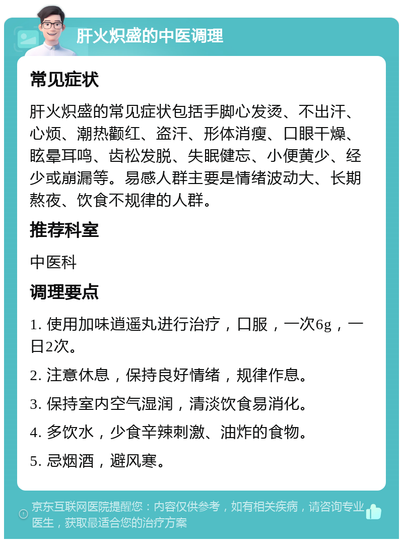 肝火炽盛的中医调理 常见症状 肝火炽盛的常见症状包括手脚心发烫、不出汗、心烦、潮热颧红、盗汗、形体消瘦、口眼干燥、眩晕耳鸣、齿松发脱、失眠健忘、小便黄少、经少或崩漏等。易感人群主要是情绪波动大、长期熬夜、饮食不规律的人群。 推荐科室 中医科 调理要点 1. 使用加味逍遥丸进行治疗，口服，一次6g，一日2次。 2. 注意休息，保持良好情绪，规律作息。 3. 保持室内空气湿润，清淡饮食易消化。 4. 多饮水，少食辛辣刺激、油炸的食物。 5. 忌烟酒，避风寒。