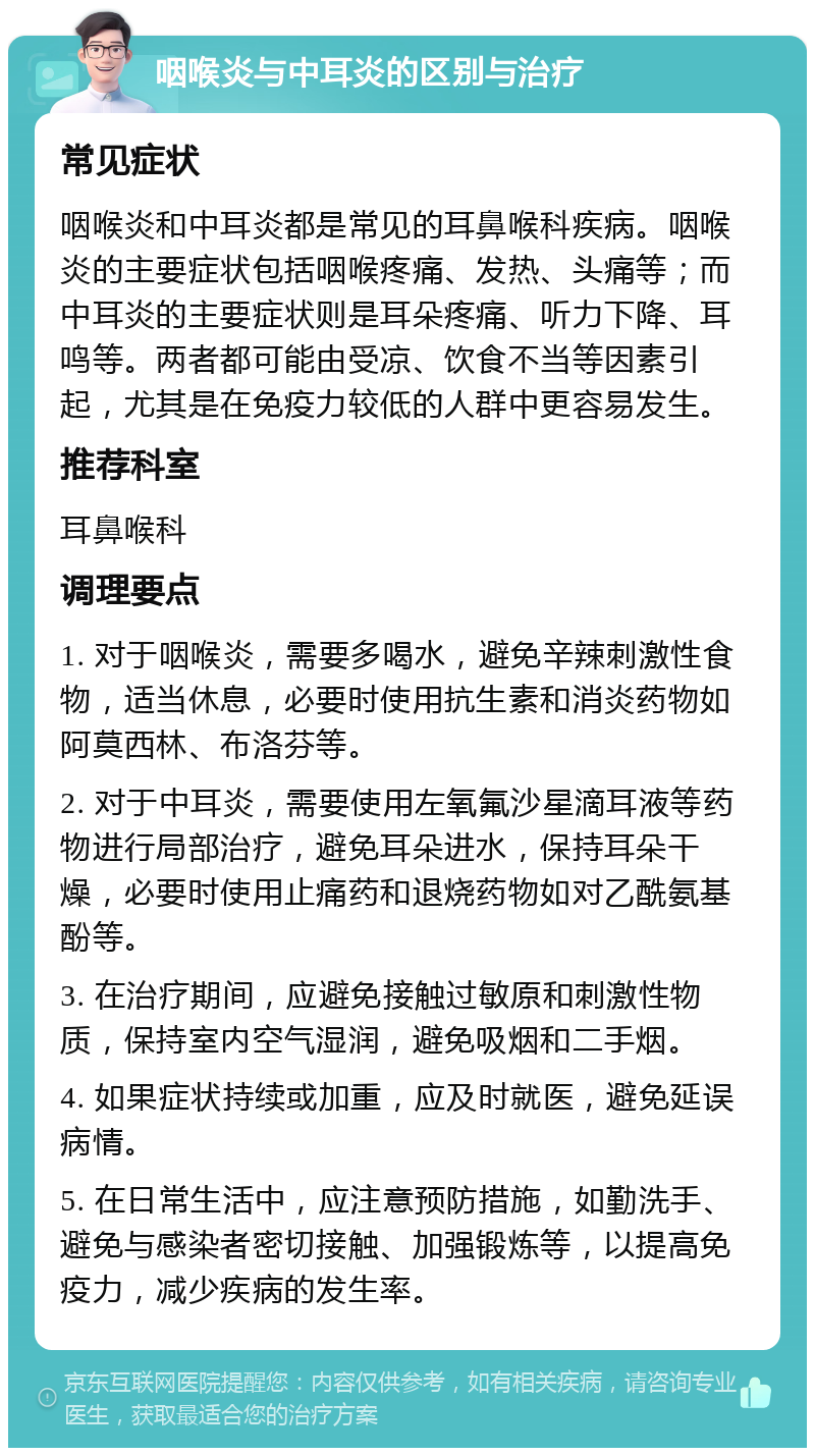 咽喉炎与中耳炎的区别与治疗 常见症状 咽喉炎和中耳炎都是常见的耳鼻喉科疾病。咽喉炎的主要症状包括咽喉疼痛、发热、头痛等；而中耳炎的主要症状则是耳朵疼痛、听力下降、耳鸣等。两者都可能由受凉、饮食不当等因素引起，尤其是在免疫力较低的人群中更容易发生。 推荐科室 耳鼻喉科 调理要点 1. 对于咽喉炎，需要多喝水，避免辛辣刺激性食物，适当休息，必要时使用抗生素和消炎药物如阿莫西林、布洛芬等。 2. 对于中耳炎，需要使用左氧氟沙星滴耳液等药物进行局部治疗，避免耳朵进水，保持耳朵干燥，必要时使用止痛药和退烧药物如对乙酰氨基酚等。 3. 在治疗期间，应避免接触过敏原和刺激性物质，保持室内空气湿润，避免吸烟和二手烟。 4. 如果症状持续或加重，应及时就医，避免延误病情。 5. 在日常生活中，应注意预防措施，如勤洗手、避免与感染者密切接触、加强锻炼等，以提高免疫力，减少疾病的发生率。