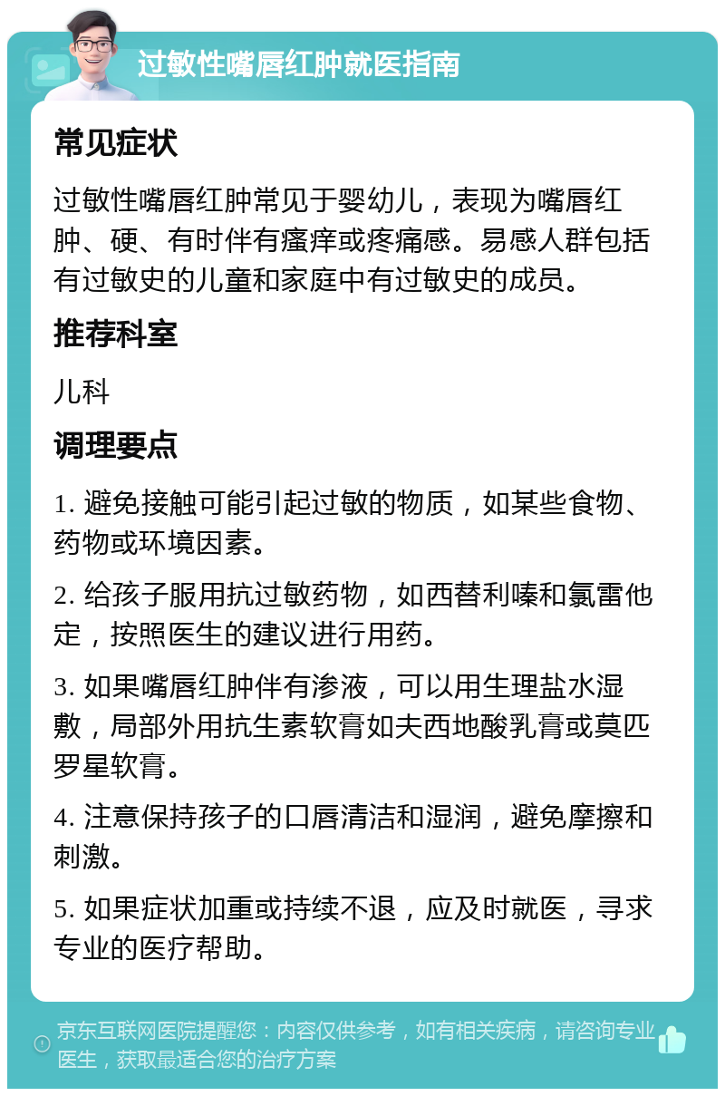 过敏性嘴唇红肿就医指南 常见症状 过敏性嘴唇红肿常见于婴幼儿，表现为嘴唇红肿、硬、有时伴有瘙痒或疼痛感。易感人群包括有过敏史的儿童和家庭中有过敏史的成员。 推荐科室 儿科 调理要点 1. 避免接触可能引起过敏的物质，如某些食物、药物或环境因素。 2. 给孩子服用抗过敏药物，如西替利嗪和氯雷他定，按照医生的建议进行用药。 3. 如果嘴唇红肿伴有渗液，可以用生理盐水湿敷，局部外用抗生素软膏如夫西地酸乳膏或莫匹罗星软膏。 4. 注意保持孩子的口唇清洁和湿润，避免摩擦和刺激。 5. 如果症状加重或持续不退，应及时就医，寻求专业的医疗帮助。