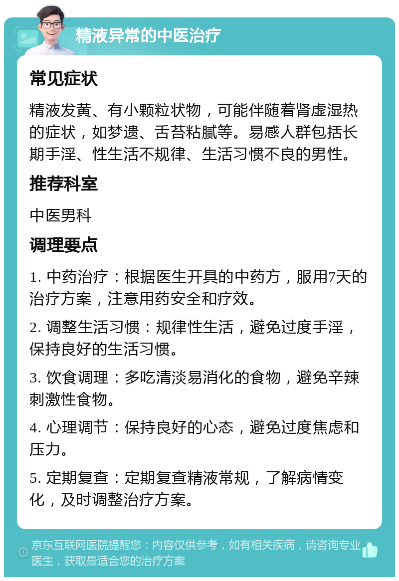 精液异常的中医治疗 常见症状 精液发黄、有小颗粒状物，可能伴随着肾虚湿热的症状，如梦遗、舌苔粘腻等。易感人群包括长期手淫、性生活不规律、生活习惯不良的男性。 推荐科室 中医男科 调理要点 1. 中药治疗：根据医生开具的中药方，服用7天的治疗方案，注意用药安全和疗效。 2. 调整生活习惯：规律性生活，避免过度手淫，保持良好的生活习惯。 3. 饮食调理：多吃清淡易消化的食物，避免辛辣刺激性食物。 4. 心理调节：保持良好的心态，避免过度焦虑和压力。 5. 定期复查：定期复查精液常规，了解病情变化，及时调整治疗方案。