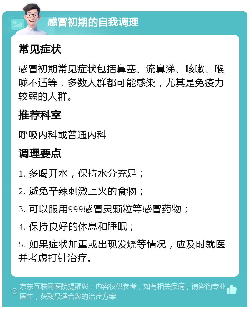 感冒初期的自我调理 常见症状 感冒初期常见症状包括鼻塞、流鼻涕、咳嗽、喉咙不适等，多数人群都可能感染，尤其是免疫力较弱的人群。 推荐科室 呼吸内科或普通内科 调理要点 1. 多喝开水，保持水分充足； 2. 避免辛辣刺激上火的食物； 3. 可以服用999感冒灵颗粒等感冒药物； 4. 保持良好的休息和睡眠； 5. 如果症状加重或出现发烧等情况，应及时就医并考虑打针治疗。