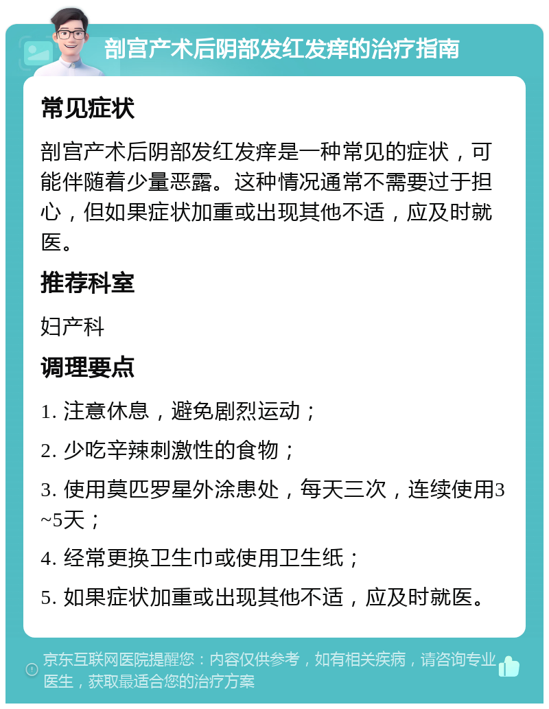 剖宫产术后阴部发红发痒的治疗指南 常见症状 剖宫产术后阴部发红发痒是一种常见的症状，可能伴随着少量恶露。这种情况通常不需要过于担心，但如果症状加重或出现其他不适，应及时就医。 推荐科室 妇产科 调理要点 1. 注意休息，避免剧烈运动； 2. 少吃辛辣刺激性的食物； 3. 使用莫匹罗星外涂患处，每天三次，连续使用3~5天； 4. 经常更换卫生巾或使用卫生纸； 5. 如果症状加重或出现其他不适，应及时就医。