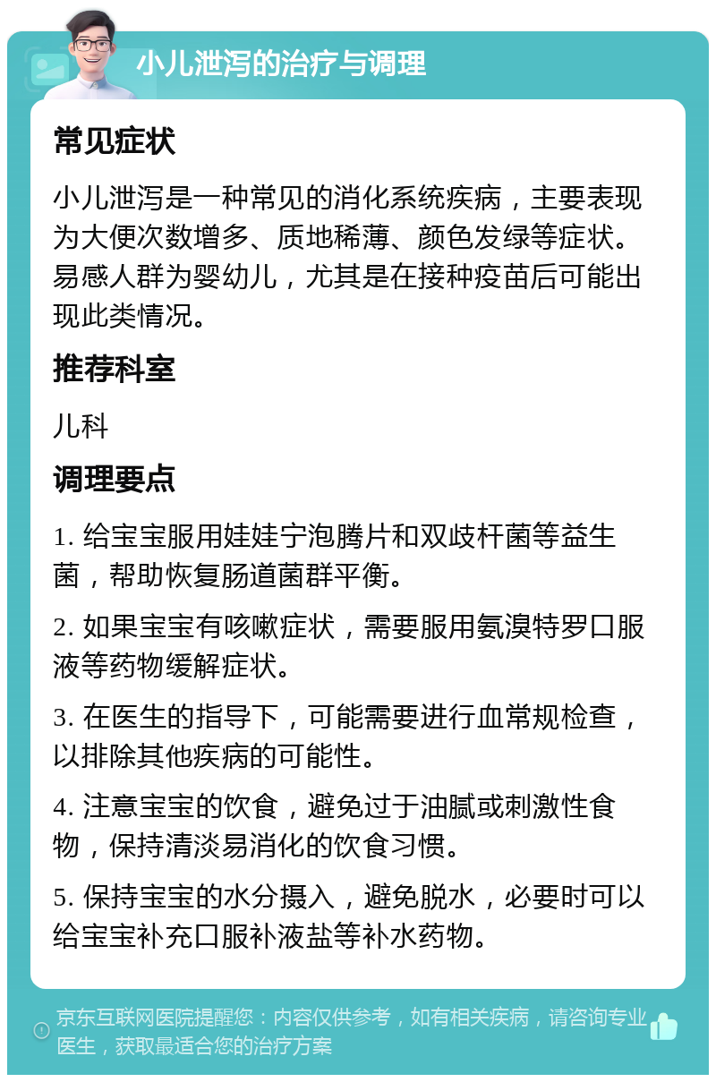 小儿泄泻的治疗与调理 常见症状 小儿泄泻是一种常见的消化系统疾病，主要表现为大便次数增多、质地稀薄、颜色发绿等症状。易感人群为婴幼儿，尤其是在接种疫苗后可能出现此类情况。 推荐科室 儿科 调理要点 1. 给宝宝服用娃娃宁泡腾片和双歧杆菌等益生菌，帮助恢复肠道菌群平衡。 2. 如果宝宝有咳嗽症状，需要服用氨溴特罗口服液等药物缓解症状。 3. 在医生的指导下，可能需要进行血常规检查，以排除其他疾病的可能性。 4. 注意宝宝的饮食，避免过于油腻或刺激性食物，保持清淡易消化的饮食习惯。 5. 保持宝宝的水分摄入，避免脱水，必要时可以给宝宝补充口服补液盐等补水药物。