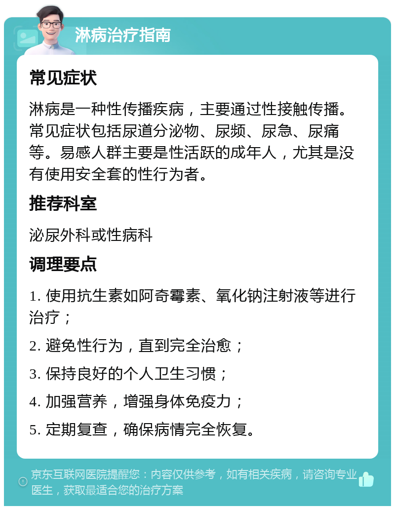 淋病治疗指南 常见症状 淋病是一种性传播疾病，主要通过性接触传播。常见症状包括尿道分泌物、尿频、尿急、尿痛等。易感人群主要是性活跃的成年人，尤其是没有使用安全套的性行为者。 推荐科室 泌尿外科或性病科 调理要点 1. 使用抗生素如阿奇霉素、氧化钠注射液等进行治疗； 2. 避免性行为，直到完全治愈； 3. 保持良好的个人卫生习惯； 4. 加强营养，增强身体免疫力； 5. 定期复查，确保病情完全恢复。