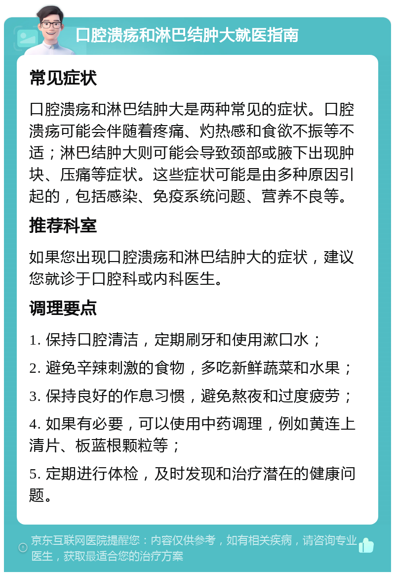 口腔溃疡和淋巴结肿大就医指南 常见症状 口腔溃疡和淋巴结肿大是两种常见的症状。口腔溃疡可能会伴随着疼痛、灼热感和食欲不振等不适；淋巴结肿大则可能会导致颈部或腋下出现肿块、压痛等症状。这些症状可能是由多种原因引起的，包括感染、免疫系统问题、营养不良等。 推荐科室 如果您出现口腔溃疡和淋巴结肿大的症状，建议您就诊于口腔科或内科医生。 调理要点 1. 保持口腔清洁，定期刷牙和使用漱口水； 2. 避免辛辣刺激的食物，多吃新鲜蔬菜和水果； 3. 保持良好的作息习惯，避免熬夜和过度疲劳； 4. 如果有必要，可以使用中药调理，例如黄连上清片、板蓝根颗粒等； 5. 定期进行体检，及时发现和治疗潜在的健康问题。