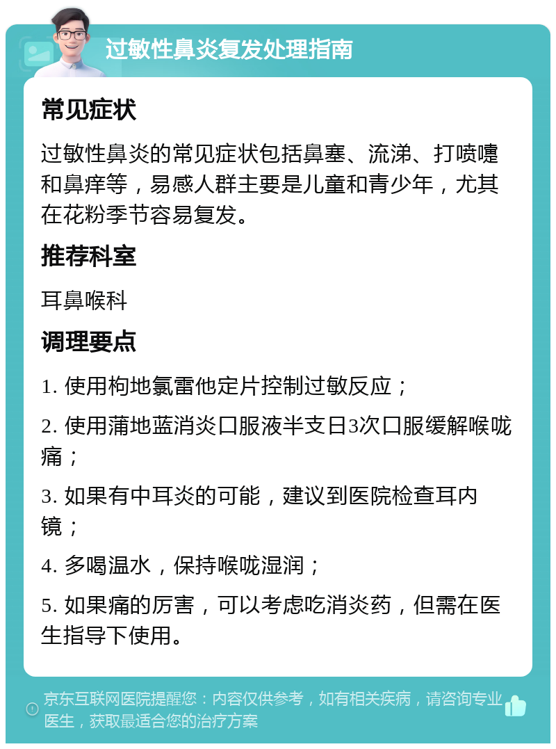 过敏性鼻炎复发处理指南 常见症状 过敏性鼻炎的常见症状包括鼻塞、流涕、打喷嚏和鼻痒等，易感人群主要是儿童和青少年，尤其在花粉季节容易复发。 推荐科室 耳鼻喉科 调理要点 1. 使用枸地氯雷他定片控制过敏反应； 2. 使用蒲地蓝消炎口服液半支日3次口服缓解喉咙痛； 3. 如果有中耳炎的可能，建议到医院检查耳内镜； 4. 多喝温水，保持喉咙湿润； 5. 如果痛的厉害，可以考虑吃消炎药，但需在医生指导下使用。