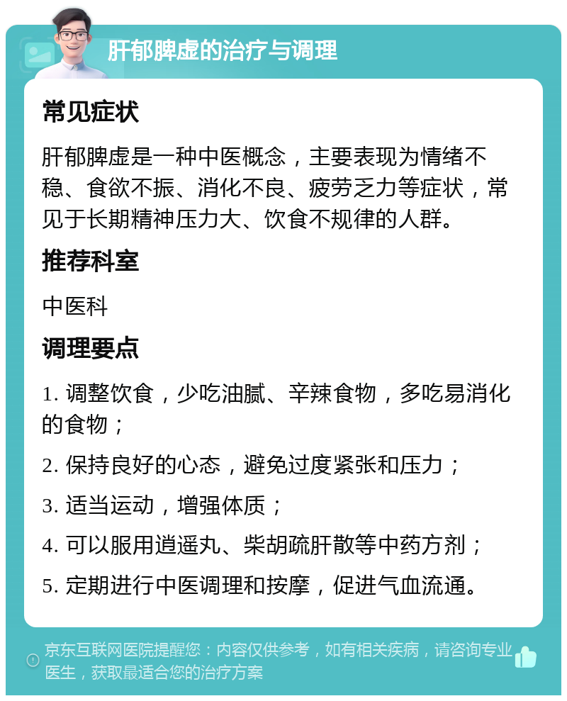 肝郁脾虚的治疗与调理 常见症状 肝郁脾虚是一种中医概念，主要表现为情绪不稳、食欲不振、消化不良、疲劳乏力等症状，常见于长期精神压力大、饮食不规律的人群。 推荐科室 中医科 调理要点 1. 调整饮食，少吃油腻、辛辣食物，多吃易消化的食物； 2. 保持良好的心态，避免过度紧张和压力； 3. 适当运动，增强体质； 4. 可以服用逍遥丸、柴胡疏肝散等中药方剂； 5. 定期进行中医调理和按摩，促进气血流通。