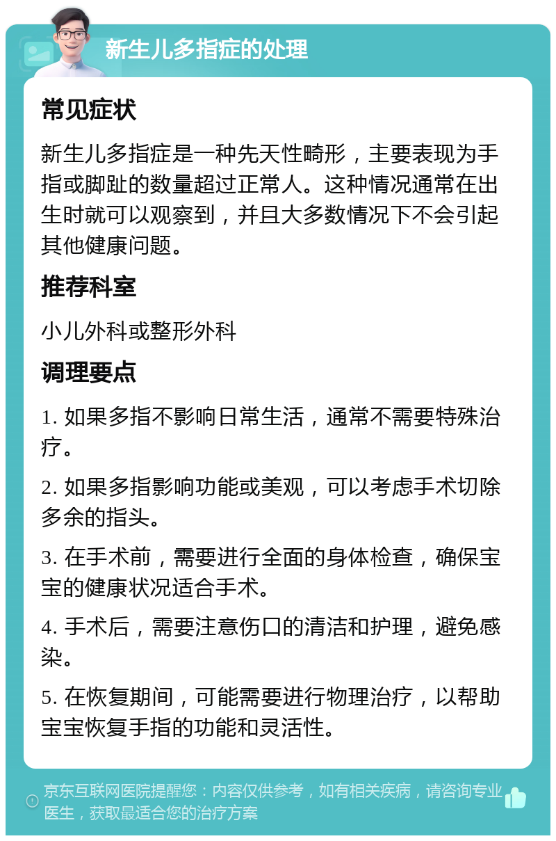 新生儿多指症的处理 常见症状 新生儿多指症是一种先天性畸形，主要表现为手指或脚趾的数量超过正常人。这种情况通常在出生时就可以观察到，并且大多数情况下不会引起其他健康问题。 推荐科室 小儿外科或整形外科 调理要点 1. 如果多指不影响日常生活，通常不需要特殊治疗。 2. 如果多指影响功能或美观，可以考虑手术切除多余的指头。 3. 在手术前，需要进行全面的身体检查，确保宝宝的健康状况适合手术。 4. 手术后，需要注意伤口的清洁和护理，避免感染。 5. 在恢复期间，可能需要进行物理治疗，以帮助宝宝恢复手指的功能和灵活性。