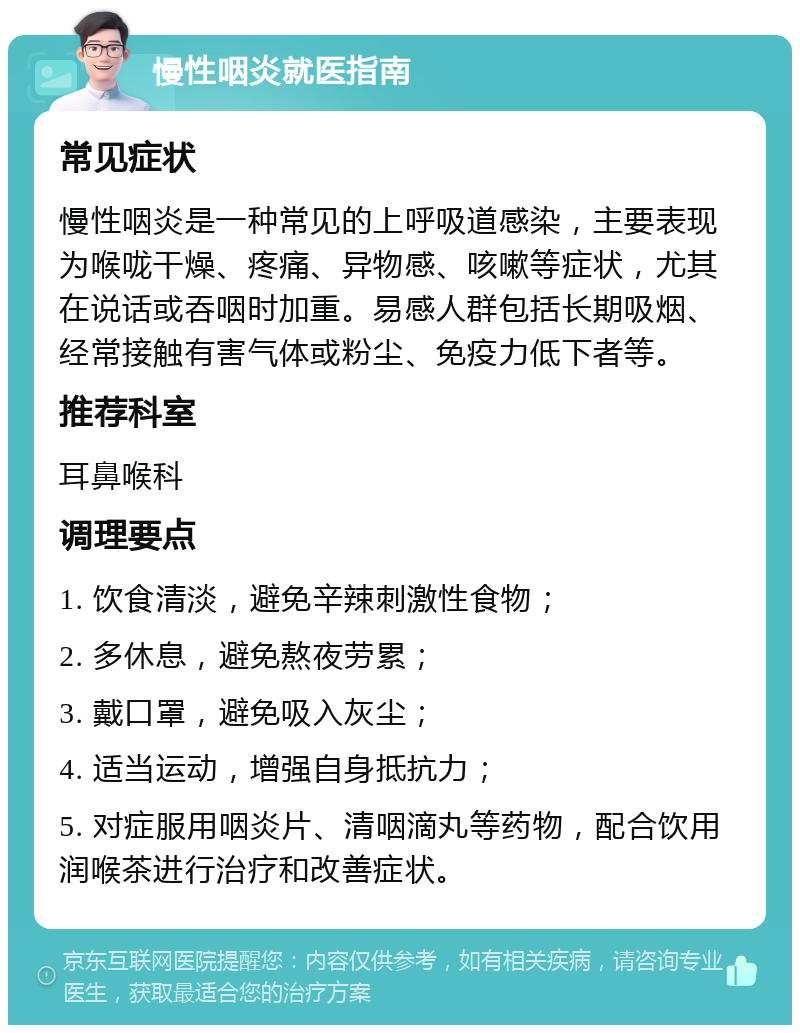 慢性咽炎就医指南 常见症状 慢性咽炎是一种常见的上呼吸道感染，主要表现为喉咙干燥、疼痛、异物感、咳嗽等症状，尤其在说话或吞咽时加重。易感人群包括长期吸烟、经常接触有害气体或粉尘、免疫力低下者等。 推荐科室 耳鼻喉科 调理要点 1. 饮食清淡，避免辛辣刺激性食物； 2. 多休息，避免熬夜劳累； 3. 戴口罩，避免吸入灰尘； 4. 适当运动，增强自身抵抗力； 5. 对症服用咽炎片、清咽滴丸等药物，配合饮用润喉茶进行治疗和改善症状。