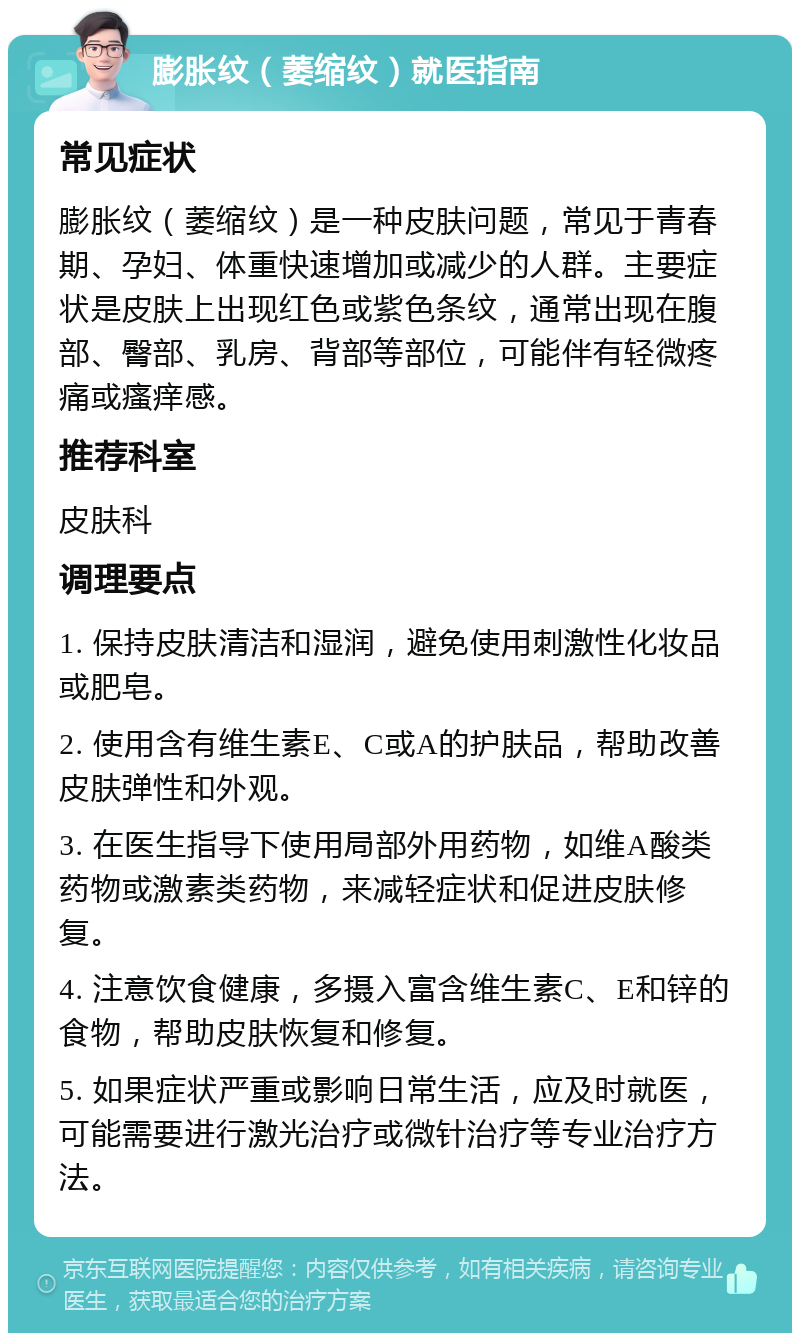 膨胀纹（萎缩纹）就医指南 常见症状 膨胀纹（萎缩纹）是一种皮肤问题，常见于青春期、孕妇、体重快速增加或减少的人群。主要症状是皮肤上出现红色或紫色条纹，通常出现在腹部、臀部、乳房、背部等部位，可能伴有轻微疼痛或瘙痒感。 推荐科室 皮肤科 调理要点 1. 保持皮肤清洁和湿润，避免使用刺激性化妆品或肥皂。 2. 使用含有维生素E、C或A的护肤品，帮助改善皮肤弹性和外观。 3. 在医生指导下使用局部外用药物，如维A酸类药物或激素类药物，来减轻症状和促进皮肤修复。 4. 注意饮食健康，多摄入富含维生素C、E和锌的食物，帮助皮肤恢复和修复。 5. 如果症状严重或影响日常生活，应及时就医，可能需要进行激光治疗或微针治疗等专业治疗方法。