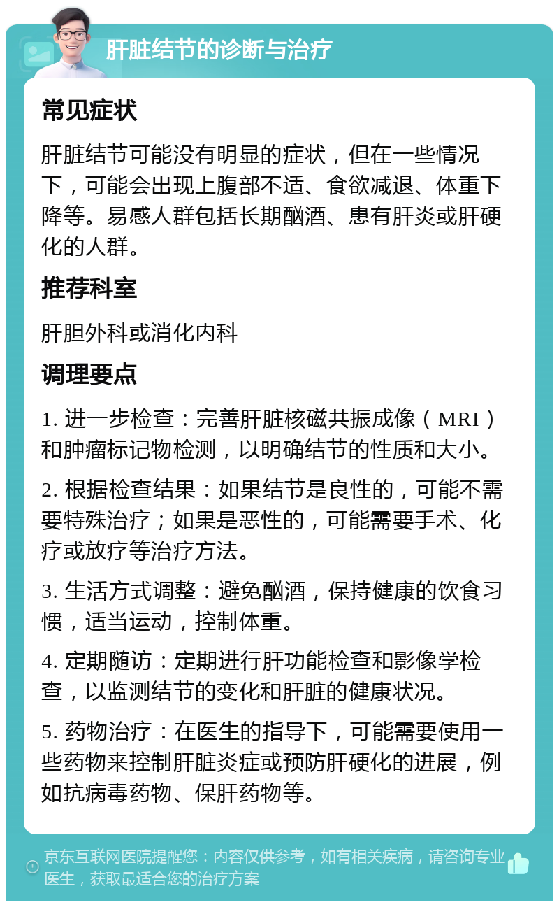 肝脏结节的诊断与治疗 常见症状 肝脏结节可能没有明显的症状，但在一些情况下，可能会出现上腹部不适、食欲减退、体重下降等。易感人群包括长期酗酒、患有肝炎或肝硬化的人群。 推荐科室 肝胆外科或消化内科 调理要点 1. 进一步检查：完善肝脏核磁共振成像（MRI）和肿瘤标记物检测，以明确结节的性质和大小。 2. 根据检查结果：如果结节是良性的，可能不需要特殊治疗；如果是恶性的，可能需要手术、化疗或放疗等治疗方法。 3. 生活方式调整：避免酗酒，保持健康的饮食习惯，适当运动，控制体重。 4. 定期随访：定期进行肝功能检查和影像学检查，以监测结节的变化和肝脏的健康状况。 5. 药物治疗：在医生的指导下，可能需要使用一些药物来控制肝脏炎症或预防肝硬化的进展，例如抗病毒药物、保肝药物等。