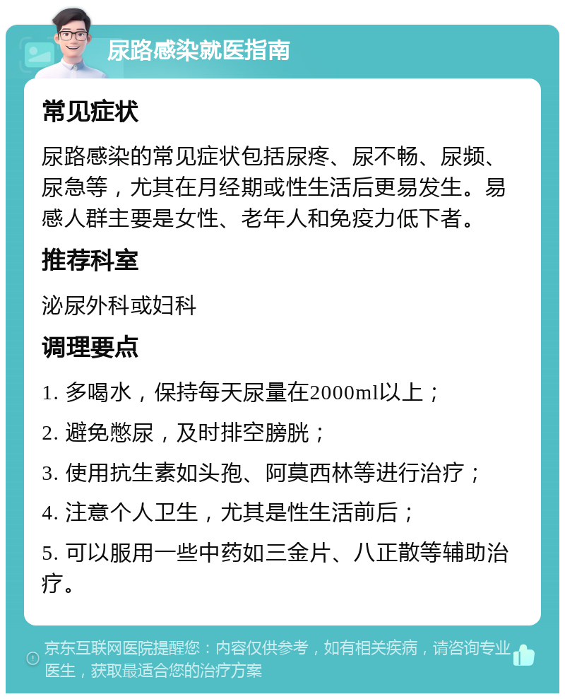 尿路感染就医指南 常见症状 尿路感染的常见症状包括尿疼、尿不畅、尿频、尿急等，尤其在月经期或性生活后更易发生。易感人群主要是女性、老年人和免疫力低下者。 推荐科室 泌尿外科或妇科 调理要点 1. 多喝水，保持每天尿量在2000ml以上； 2. 避免憋尿，及时排空膀胱； 3. 使用抗生素如头孢、阿莫西林等进行治疗； 4. 注意个人卫生，尤其是性生活前后； 5. 可以服用一些中药如三金片、八正散等辅助治疗。