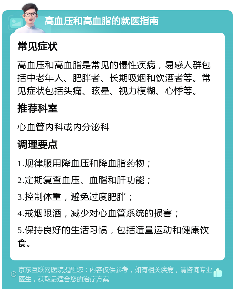 高血压和高血脂的就医指南 常见症状 高血压和高血脂是常见的慢性疾病，易感人群包括中老年人、肥胖者、长期吸烟和饮酒者等。常见症状包括头痛、眩晕、视力模糊、心悸等。 推荐科室 心血管内科或内分泌科 调理要点 1.规律服用降血压和降血脂药物； 2.定期复查血压、血脂和肝功能； 3.控制体重，避免过度肥胖； 4.戒烟限酒，减少对心血管系统的损害； 5.保持良好的生活习惯，包括适量运动和健康饮食。