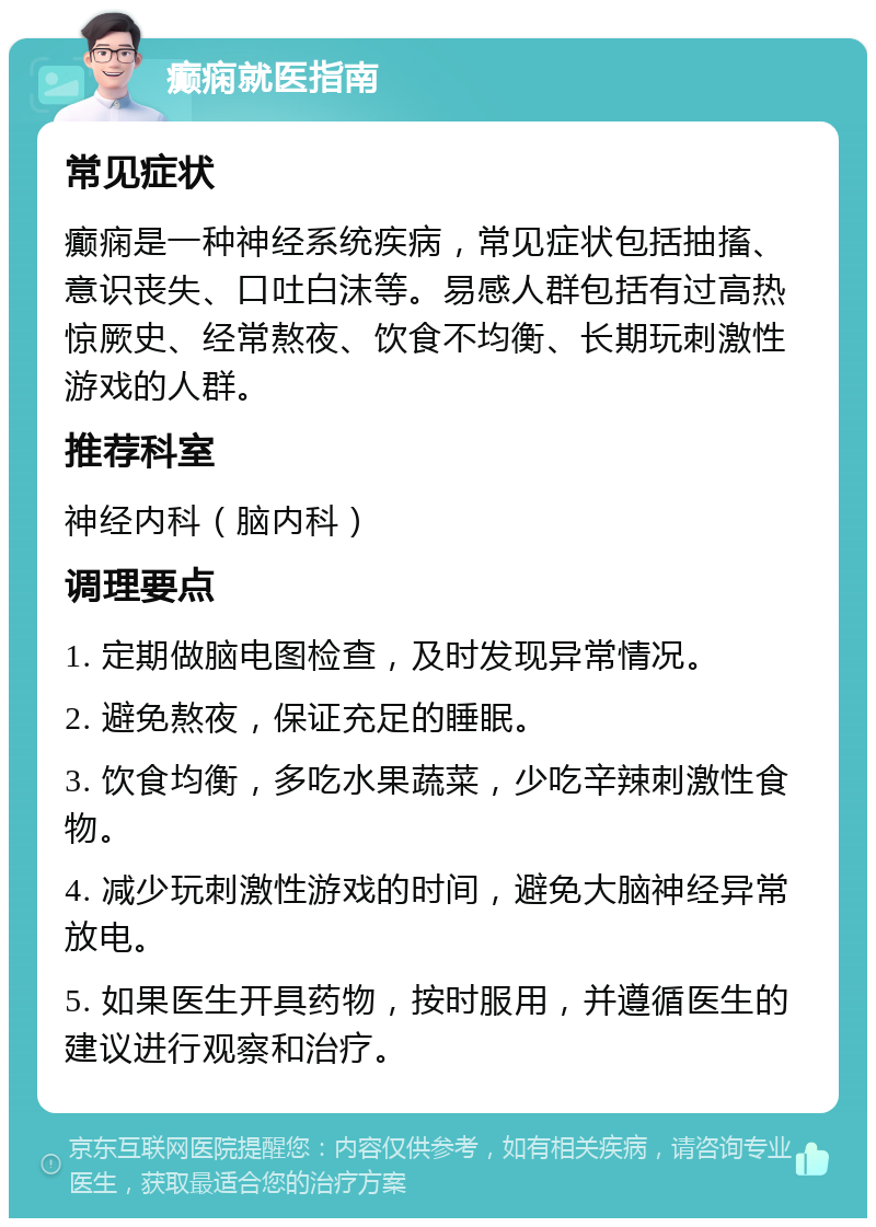 癫痫就医指南 常见症状 癫痫是一种神经系统疾病，常见症状包括抽搐、意识丧失、口吐白沫等。易感人群包括有过高热惊厥史、经常熬夜、饮食不均衡、长期玩刺激性游戏的人群。 推荐科室 神经内科（脑内科） 调理要点 1. 定期做脑电图检查，及时发现异常情况。 2. 避免熬夜，保证充足的睡眠。 3. 饮食均衡，多吃水果蔬菜，少吃辛辣刺激性食物。 4. 减少玩刺激性游戏的时间，避免大脑神经异常放电。 5. 如果医生开具药物，按时服用，并遵循医生的建议进行观察和治疗。