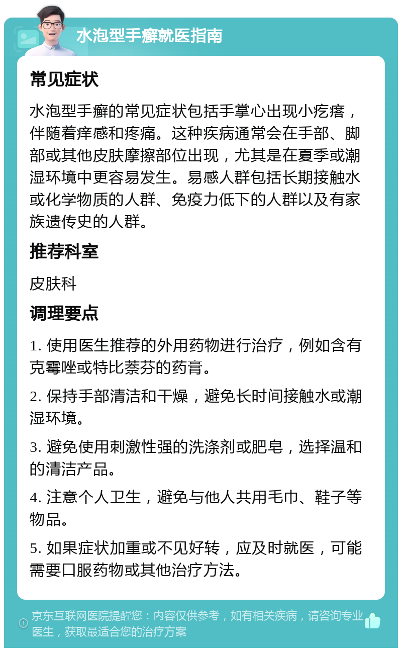 水泡型手癣就医指南 常见症状 水泡型手癣的常见症状包括手掌心出现小疙瘩，伴随着痒感和疼痛。这种疾病通常会在手部、脚部或其他皮肤摩擦部位出现，尤其是在夏季或潮湿环境中更容易发生。易感人群包括长期接触水或化学物质的人群、免疫力低下的人群以及有家族遗传史的人群。 推荐科室 皮肤科 调理要点 1. 使用医生推荐的外用药物进行治疗，例如含有克霉唑或特比萘芬的药膏。 2. 保持手部清洁和干燥，避免长时间接触水或潮湿环境。 3. 避免使用刺激性强的洗涤剂或肥皂，选择温和的清洁产品。 4. 注意个人卫生，避免与他人共用毛巾、鞋子等物品。 5. 如果症状加重或不见好转，应及时就医，可能需要口服药物或其他治疗方法。