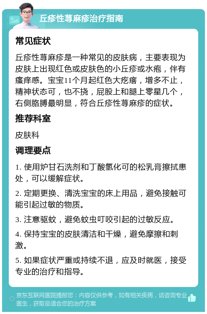 丘疹性荨麻疹治疗指南 常见症状 丘疹性荨麻疹是一种常见的皮肤病，主要表现为皮肤上出现红色或皮肤色的小丘疹或水疱，伴有瘙痒感。宝宝11个月起红色大疙瘩，增多不止，精神状态可，也不挠，屁股上和腿上零星几个，右侧胳膊最明显，符合丘疹性荨麻疹的症状。 推荐科室 皮肤科 调理要点 1. 使用炉甘石洗剂和丁酸氢化可的松乳膏擦拭患处，可以缓解症状。 2. 定期更换、清洗宝宝的床上用品，避免接触可能引起过敏的物质。 3. 注意驱蚊，避免蚊虫叮咬引起的过敏反应。 4. 保持宝宝的皮肤清洁和干燥，避免摩擦和刺激。 5. 如果症状严重或持续不退，应及时就医，接受专业的治疗和指导。