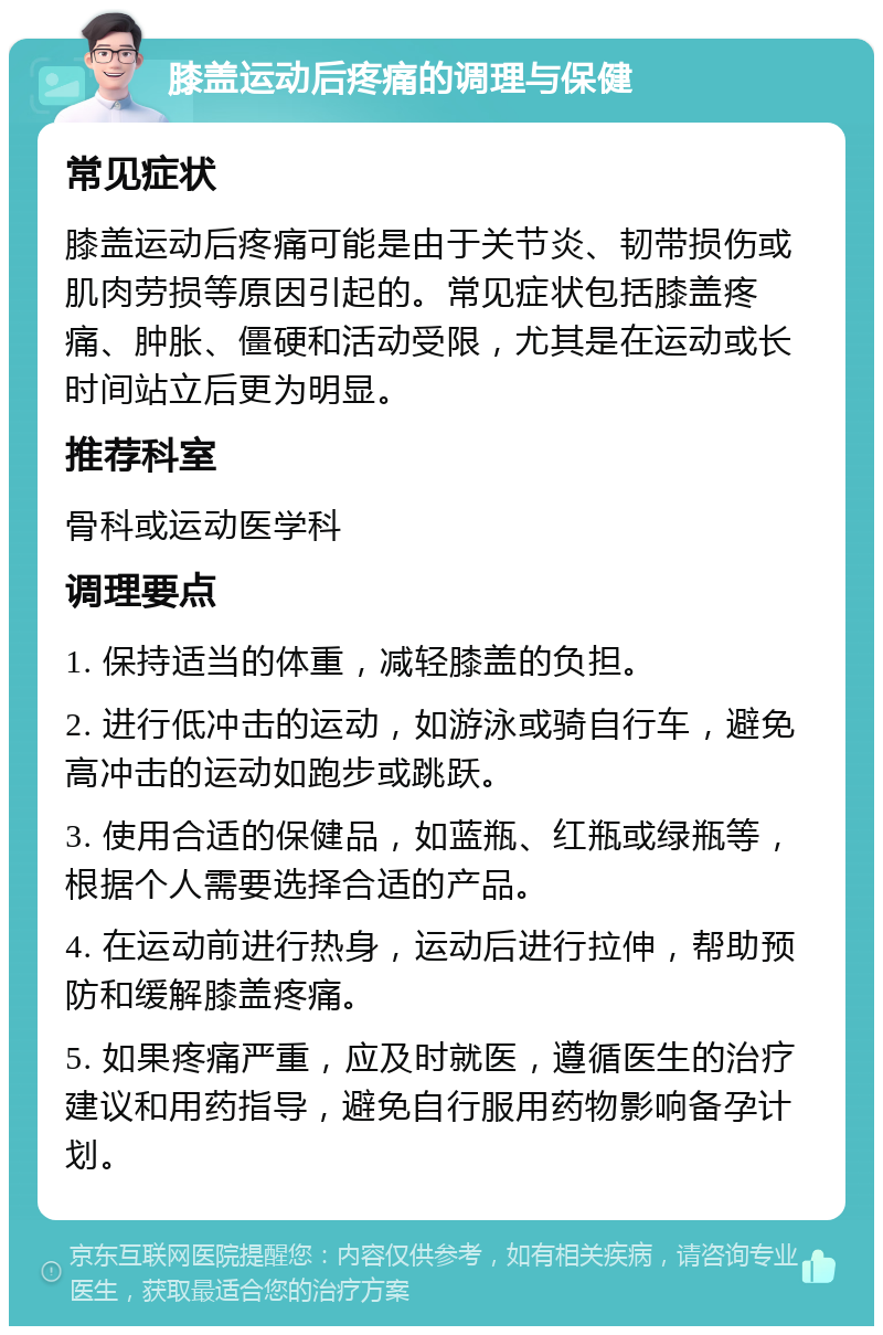 膝盖运动后疼痛的调理与保健 常见症状 膝盖运动后疼痛可能是由于关节炎、韧带损伤或肌肉劳损等原因引起的。常见症状包括膝盖疼痛、肿胀、僵硬和活动受限，尤其是在运动或长时间站立后更为明显。 推荐科室 骨科或运动医学科 调理要点 1. 保持适当的体重，减轻膝盖的负担。 2. 进行低冲击的运动，如游泳或骑自行车，避免高冲击的运动如跑步或跳跃。 3. 使用合适的保健品，如蓝瓶、红瓶或绿瓶等，根据个人需要选择合适的产品。 4. 在运动前进行热身，运动后进行拉伸，帮助预防和缓解膝盖疼痛。 5. 如果疼痛严重，应及时就医，遵循医生的治疗建议和用药指导，避免自行服用药物影响备孕计划。