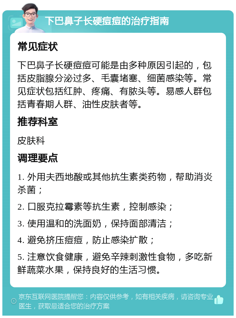 下巴鼻子长硬痘痘的治疗指南 常见症状 下巴鼻子长硬痘痘可能是由多种原因引起的，包括皮脂腺分泌过多、毛囊堵塞、细菌感染等。常见症状包括红肿、疼痛、有脓头等。易感人群包括青春期人群、油性皮肤者等。 推荐科室 皮肤科 调理要点 1. 外用夫西地酸或其他抗生素类药物，帮助消炎杀菌； 2. 口服克拉霉素等抗生素，控制感染； 3. 使用温和的洗面奶，保持面部清洁； 4. 避免挤压痘痘，防止感染扩散； 5. 注意饮食健康，避免辛辣刺激性食物，多吃新鲜蔬菜水果，保持良好的生活习惯。