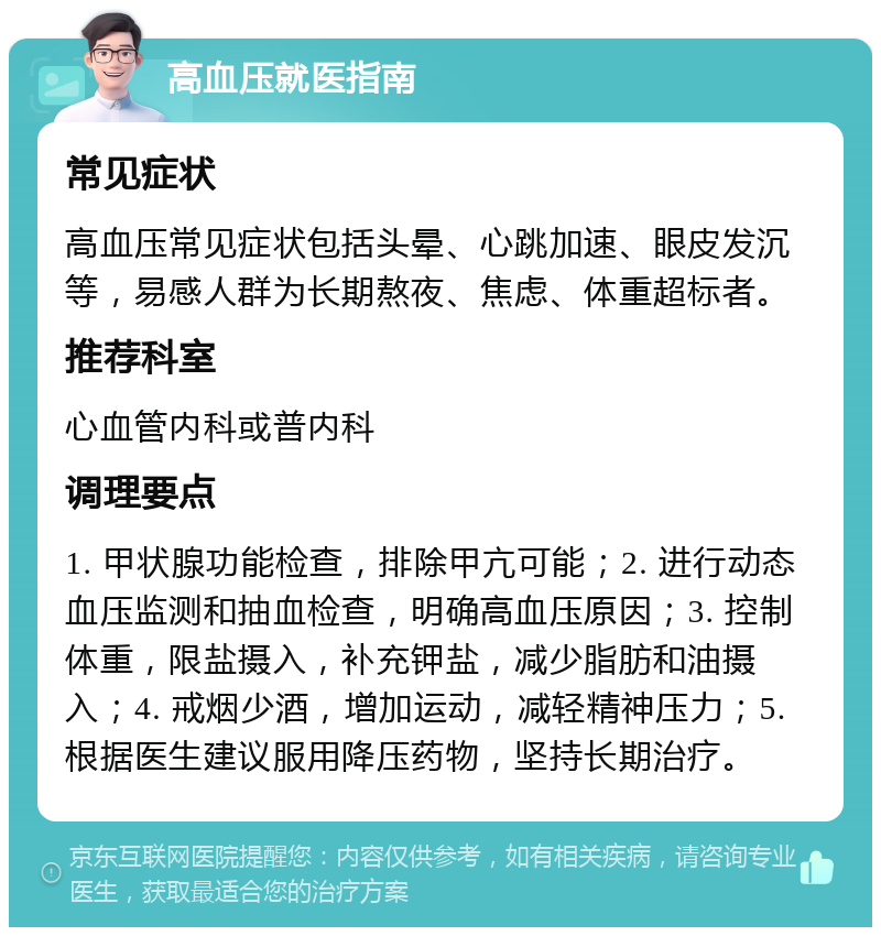 高血压就医指南 常见症状 高血压常见症状包括头晕、心跳加速、眼皮发沉等，易感人群为长期熬夜、焦虑、体重超标者。 推荐科室 心血管内科或普内科 调理要点 1. 甲状腺功能检查，排除甲亢可能；2. 进行动态血压监测和抽血检查，明确高血压原因；3. 控制体重，限盐摄入，补充钾盐，减少脂肪和油摄入；4. 戒烟少酒，增加运动，减轻精神压力；5. 根据医生建议服用降压药物，坚持长期治疗。