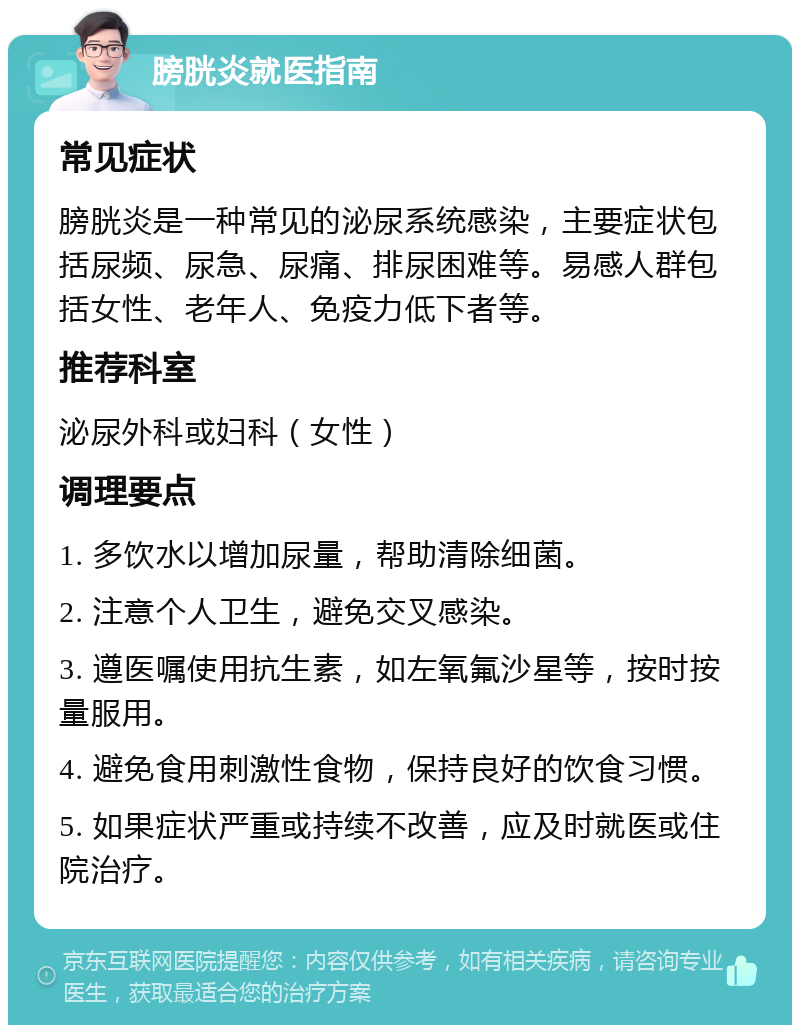 膀胱炎就医指南 常见症状 膀胱炎是一种常见的泌尿系统感染，主要症状包括尿频、尿急、尿痛、排尿困难等。易感人群包括女性、老年人、免疫力低下者等。 推荐科室 泌尿外科或妇科（女性） 调理要点 1. 多饮水以增加尿量，帮助清除细菌。 2. 注意个人卫生，避免交叉感染。 3. 遵医嘱使用抗生素，如左氧氟沙星等，按时按量服用。 4. 避免食用刺激性食物，保持良好的饮食习惯。 5. 如果症状严重或持续不改善，应及时就医或住院治疗。