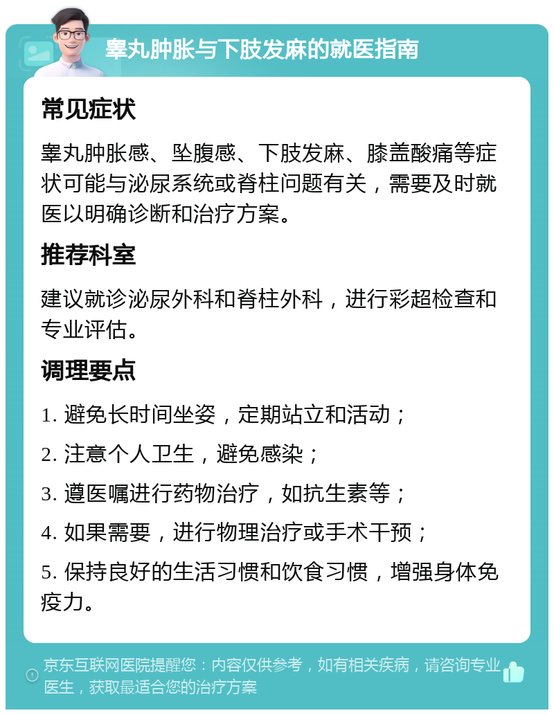 睾丸肿胀与下肢发麻的就医指南 常见症状 睾丸肿胀感、坠腹感、下肢发麻、膝盖酸痛等症状可能与泌尿系统或脊柱问题有关，需要及时就医以明确诊断和治疗方案。 推荐科室 建议就诊泌尿外科和脊柱外科，进行彩超检查和专业评估。 调理要点 1. 避免长时间坐姿，定期站立和活动； 2. 注意个人卫生，避免感染； 3. 遵医嘱进行药物治疗，如抗生素等； 4. 如果需要，进行物理治疗或手术干预； 5. 保持良好的生活习惯和饮食习惯，增强身体免疫力。