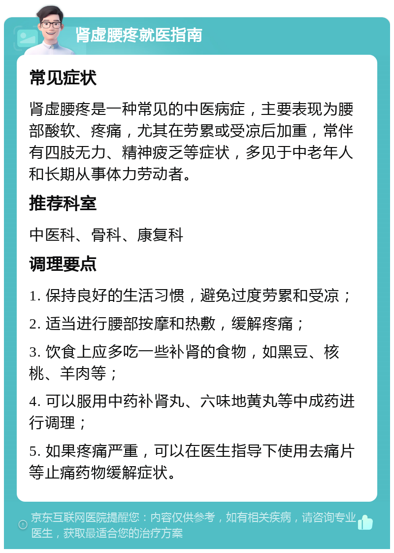 肾虚腰疼就医指南 常见症状 肾虚腰疼是一种常见的中医病症，主要表现为腰部酸软、疼痛，尤其在劳累或受凉后加重，常伴有四肢无力、精神疲乏等症状，多见于中老年人和长期从事体力劳动者。 推荐科室 中医科、骨科、康复科 调理要点 1. 保持良好的生活习惯，避免过度劳累和受凉； 2. 适当进行腰部按摩和热敷，缓解疼痛； 3. 饮食上应多吃一些补肾的食物，如黑豆、核桃、羊肉等； 4. 可以服用中药补肾丸、六味地黄丸等中成药进行调理； 5. 如果疼痛严重，可以在医生指导下使用去痛片等止痛药物缓解症状。