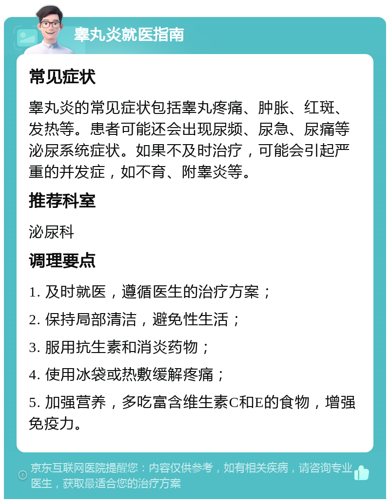 睾丸炎就医指南 常见症状 睾丸炎的常见症状包括睾丸疼痛、肿胀、红斑、发热等。患者可能还会出现尿频、尿急、尿痛等泌尿系统症状。如果不及时治疗，可能会引起严重的并发症，如不育、附睾炎等。 推荐科室 泌尿科 调理要点 1. 及时就医，遵循医生的治疗方案； 2. 保持局部清洁，避免性生活； 3. 服用抗生素和消炎药物； 4. 使用冰袋或热敷缓解疼痛； 5. 加强营养，多吃富含维生素C和E的食物，增强免疫力。