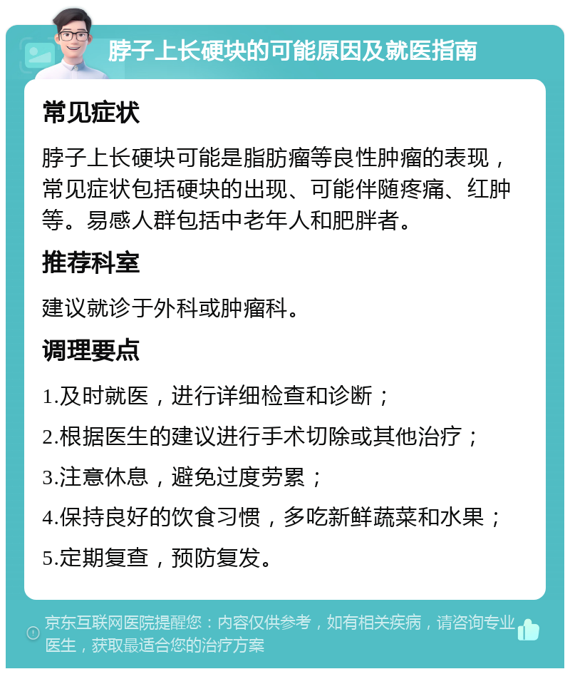 脖子上长硬块的可能原因及就医指南 常见症状 脖子上长硬块可能是脂肪瘤等良性肿瘤的表现，常见症状包括硬块的出现、可能伴随疼痛、红肿等。易感人群包括中老年人和肥胖者。 推荐科室 建议就诊于外科或肿瘤科。 调理要点 1.及时就医，进行详细检查和诊断； 2.根据医生的建议进行手术切除或其他治疗； 3.注意休息，避免过度劳累； 4.保持良好的饮食习惯，多吃新鲜蔬菜和水果； 5.定期复查，预防复发。