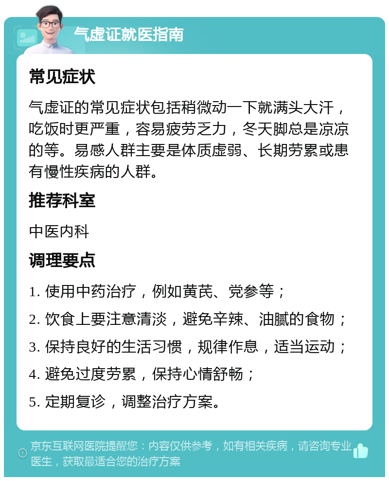 气虚证就医指南 常见症状 气虚证的常见症状包括稍微动一下就满头大汗，吃饭时更严重，容易疲劳乏力，冬天脚总是凉凉的等。易感人群主要是体质虚弱、长期劳累或患有慢性疾病的人群。 推荐科室 中医内科 调理要点 1. 使用中药治疗，例如黄芪、党参等； 2. 饮食上要注意清淡，避免辛辣、油腻的食物； 3. 保持良好的生活习惯，规律作息，适当运动； 4. 避免过度劳累，保持心情舒畅； 5. 定期复诊，调整治疗方案。