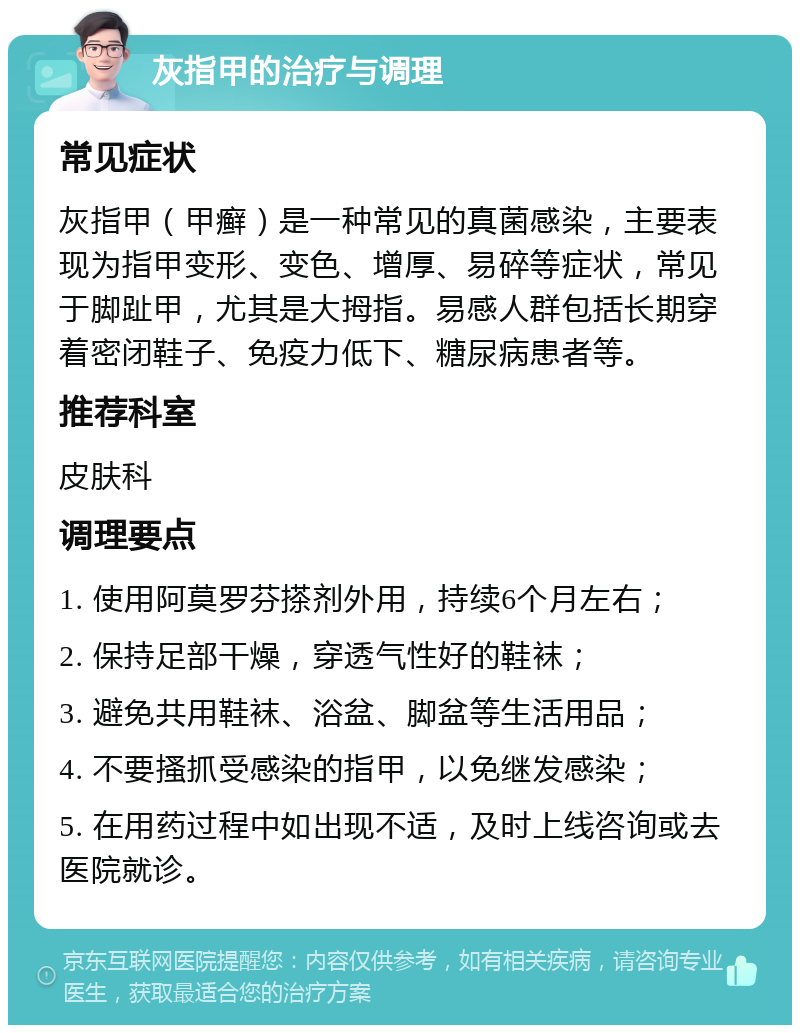 灰指甲的治疗与调理 常见症状 灰指甲（甲癣）是一种常见的真菌感染，主要表现为指甲变形、变色、增厚、易碎等症状，常见于脚趾甲，尤其是大拇指。易感人群包括长期穿着密闭鞋子、免疫力低下、糖尿病患者等。 推荐科室 皮肤科 调理要点 1. 使用阿莫罗芬搽剂外用，持续6个月左右； 2. 保持足部干燥，穿透气性好的鞋袜； 3. 避免共用鞋袜、浴盆、脚盆等生活用品； 4. 不要搔抓受感染的指甲，以免继发感染； 5. 在用药过程中如出现不适，及时上线咨询或去医院就诊。