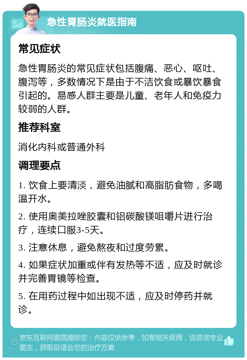 急性胃肠炎就医指南 常见症状 急性胃肠炎的常见症状包括腹痛、恶心、呕吐、腹泻等，多数情况下是由于不洁饮食或暴饮暴食引起的。易感人群主要是儿童、老年人和免疫力较弱的人群。 推荐科室 消化内科或普通外科 调理要点 1. 饮食上要清淡，避免油腻和高脂肪食物，多喝温开水。 2. 使用奥美拉唑胶囊和铝碳酸镁咀嚼片进行治疗，连续口服3-5天。 3. 注意休息，避免熬夜和过度劳累。 4. 如果症状加重或伴有发热等不适，应及时就诊并完善胃镜等检查。 5. 在用药过程中如出现不适，应及时停药并就诊。