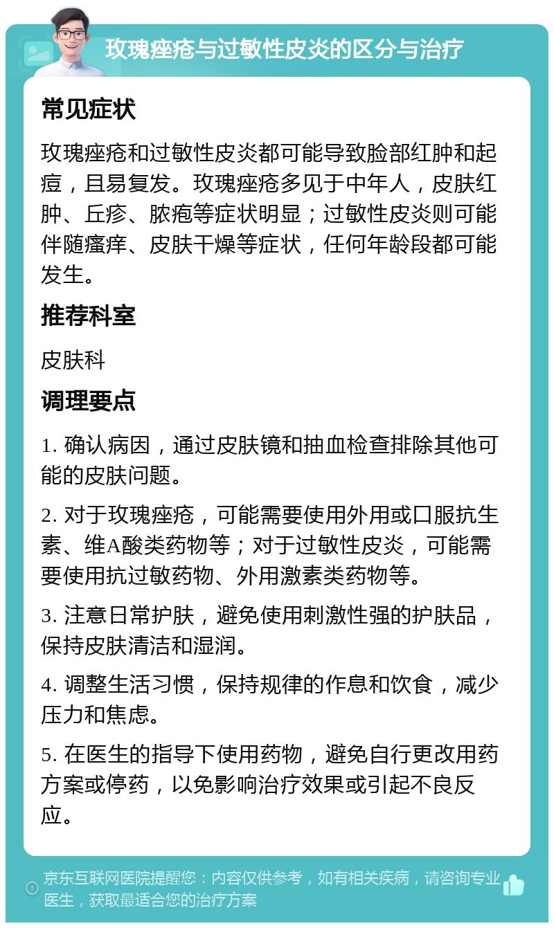 玫瑰痤疮与过敏性皮炎的区分与治疗 常见症状 玫瑰痤疮和过敏性皮炎都可能导致脸部红肿和起痘，且易复发。玫瑰痤疮多见于中年人，皮肤红肿、丘疹、脓疱等症状明显；过敏性皮炎则可能伴随瘙痒、皮肤干燥等症状，任何年龄段都可能发生。 推荐科室 皮肤科 调理要点 1. 确认病因，通过皮肤镜和抽血检查排除其他可能的皮肤问题。 2. 对于玫瑰痤疮，可能需要使用外用或口服抗生素、维A酸类药物等；对于过敏性皮炎，可能需要使用抗过敏药物、外用激素类药物等。 3. 注意日常护肤，避免使用刺激性强的护肤品，保持皮肤清洁和湿润。 4. 调整生活习惯，保持规律的作息和饮食，减少压力和焦虑。 5. 在医生的指导下使用药物，避免自行更改用药方案或停药，以免影响治疗效果或引起不良反应。