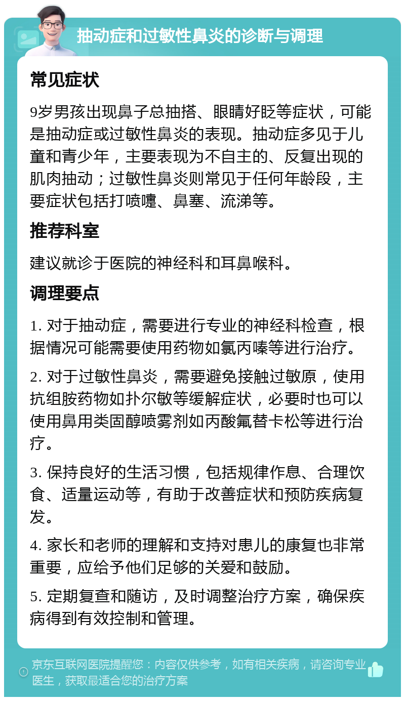 抽动症和过敏性鼻炎的诊断与调理 常见症状 9岁男孩出现鼻子总抽搭、眼睛好眨等症状，可能是抽动症或过敏性鼻炎的表现。抽动症多见于儿童和青少年，主要表现为不自主的、反复出现的肌肉抽动；过敏性鼻炎则常见于任何年龄段，主要症状包括打喷嚏、鼻塞、流涕等。 推荐科室 建议就诊于医院的神经科和耳鼻喉科。 调理要点 1. 对于抽动症，需要进行专业的神经科检查，根据情况可能需要使用药物如氯丙嗪等进行治疗。 2. 对于过敏性鼻炎，需要避免接触过敏原，使用抗组胺药物如扑尔敏等缓解症状，必要时也可以使用鼻用类固醇喷雾剂如丙酸氟替卡松等进行治疗。 3. 保持良好的生活习惯，包括规律作息、合理饮食、适量运动等，有助于改善症状和预防疾病复发。 4. 家长和老师的理解和支持对患儿的康复也非常重要，应给予他们足够的关爱和鼓励。 5. 定期复查和随访，及时调整治疗方案，确保疾病得到有效控制和管理。