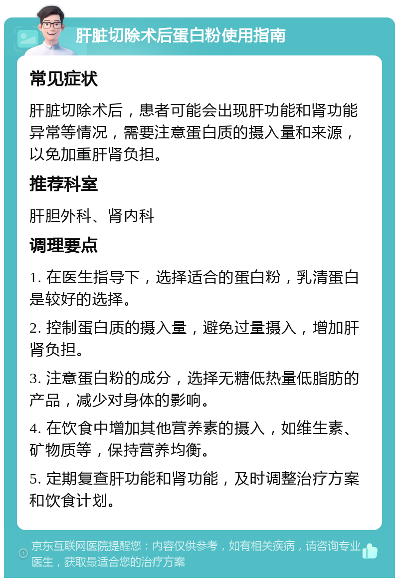 肝脏切除术后蛋白粉使用指南 常见症状 肝脏切除术后，患者可能会出现肝功能和肾功能异常等情况，需要注意蛋白质的摄入量和来源，以免加重肝肾负担。 推荐科室 肝胆外科、肾内科 调理要点 1. 在医生指导下，选择适合的蛋白粉，乳清蛋白是较好的选择。 2. 控制蛋白质的摄入量，避免过量摄入，增加肝肾负担。 3. 注意蛋白粉的成分，选择无糖低热量低脂肪的产品，减少对身体的影响。 4. 在饮食中增加其他营养素的摄入，如维生素、矿物质等，保持营养均衡。 5. 定期复查肝功能和肾功能，及时调整治疗方案和饮食计划。