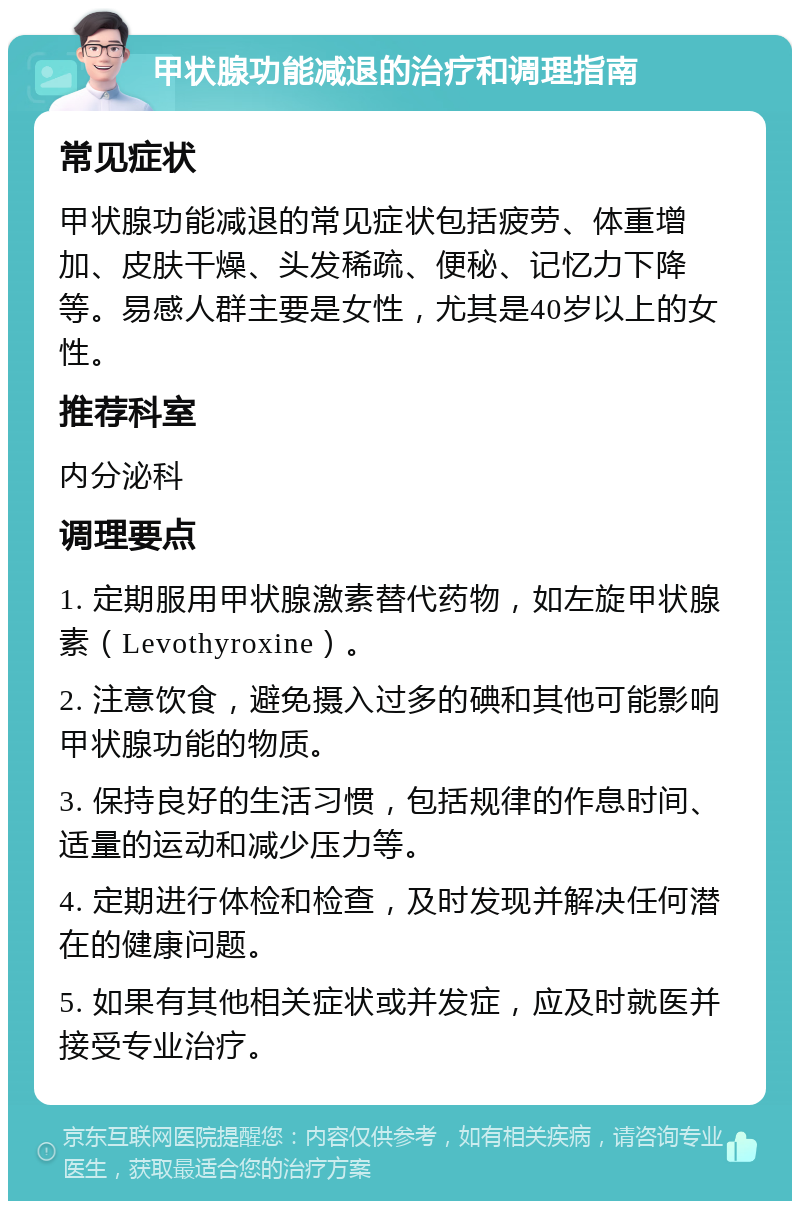 甲状腺功能减退的治疗和调理指南 常见症状 甲状腺功能减退的常见症状包括疲劳、体重增加、皮肤干燥、头发稀疏、便秘、记忆力下降等。易感人群主要是女性，尤其是40岁以上的女性。 推荐科室 内分泌科 调理要点 1. 定期服用甲状腺激素替代药物，如左旋甲状腺素（Levothyroxine）。 2. 注意饮食，避免摄入过多的碘和其他可能影响甲状腺功能的物质。 3. 保持良好的生活习惯，包括规律的作息时间、适量的运动和减少压力等。 4. 定期进行体检和检查，及时发现并解决任何潜在的健康问题。 5. 如果有其他相关症状或并发症，应及时就医并接受专业治疗。