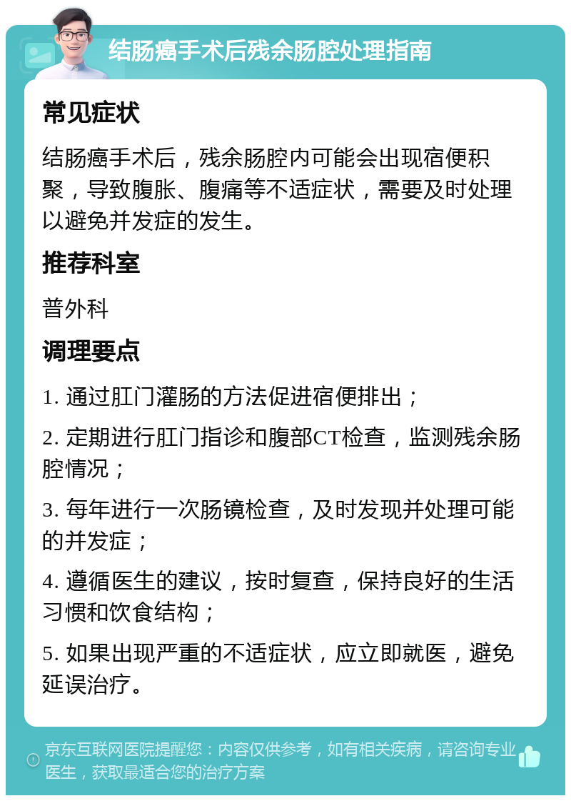 结肠癌手术后残余肠腔处理指南 常见症状 结肠癌手术后，残余肠腔内可能会出现宿便积聚，导致腹胀、腹痛等不适症状，需要及时处理以避免并发症的发生。 推荐科室 普外科 调理要点 1. 通过肛门灌肠的方法促进宿便排出； 2. 定期进行肛门指诊和腹部CT检查，监测残余肠腔情况； 3. 每年进行一次肠镜检查，及时发现并处理可能的并发症； 4. 遵循医生的建议，按时复查，保持良好的生活习惯和饮食结构； 5. 如果出现严重的不适症状，应立即就医，避免延误治疗。