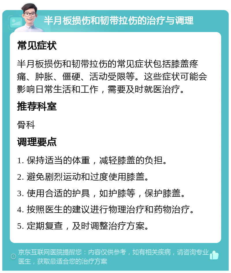 半月板损伤和韧带拉伤的治疗与调理 常见症状 半月板损伤和韧带拉伤的常见症状包括膝盖疼痛、肿胀、僵硬、活动受限等。这些症状可能会影响日常生活和工作，需要及时就医治疗。 推荐科室 骨科 调理要点 1. 保持适当的体重，减轻膝盖的负担。 2. 避免剧烈运动和过度使用膝盖。 3. 使用合适的护具，如护膝等，保护膝盖。 4. 按照医生的建议进行物理治疗和药物治疗。 5. 定期复查，及时调整治疗方案。