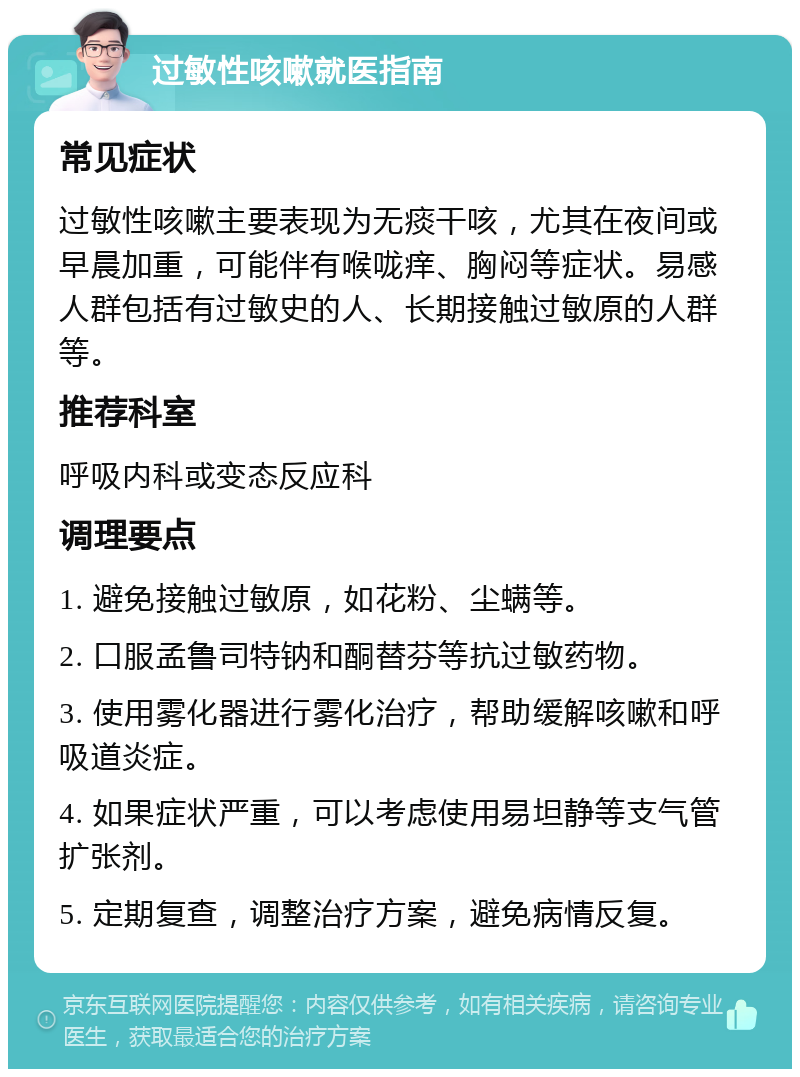 过敏性咳嗽就医指南 常见症状 过敏性咳嗽主要表现为无痰干咳，尤其在夜间或早晨加重，可能伴有喉咙痒、胸闷等症状。易感人群包括有过敏史的人、长期接触过敏原的人群等。 推荐科室 呼吸内科或变态反应科 调理要点 1. 避免接触过敏原，如花粉、尘螨等。 2. 口服孟鲁司特钠和酮替芬等抗过敏药物。 3. 使用雾化器进行雾化治疗，帮助缓解咳嗽和呼吸道炎症。 4. 如果症状严重，可以考虑使用易坦静等支气管扩张剂。 5. 定期复查，调整治疗方案，避免病情反复。