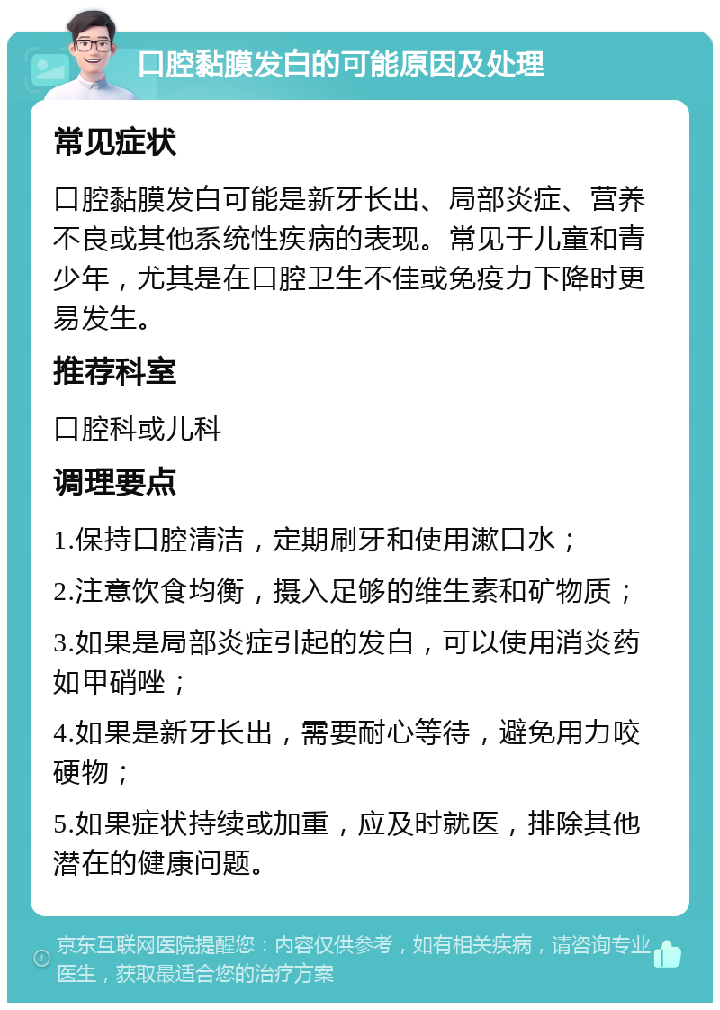 口腔黏膜发白的可能原因及处理 常见症状 口腔黏膜发白可能是新牙长出、局部炎症、营养不良或其他系统性疾病的表现。常见于儿童和青少年，尤其是在口腔卫生不佳或免疫力下降时更易发生。 推荐科室 口腔科或儿科 调理要点 1.保持口腔清洁，定期刷牙和使用漱口水； 2.注意饮食均衡，摄入足够的维生素和矿物质； 3.如果是局部炎症引起的发白，可以使用消炎药如甲硝唑； 4.如果是新牙长出，需要耐心等待，避免用力咬硬物； 5.如果症状持续或加重，应及时就医，排除其他潜在的健康问题。