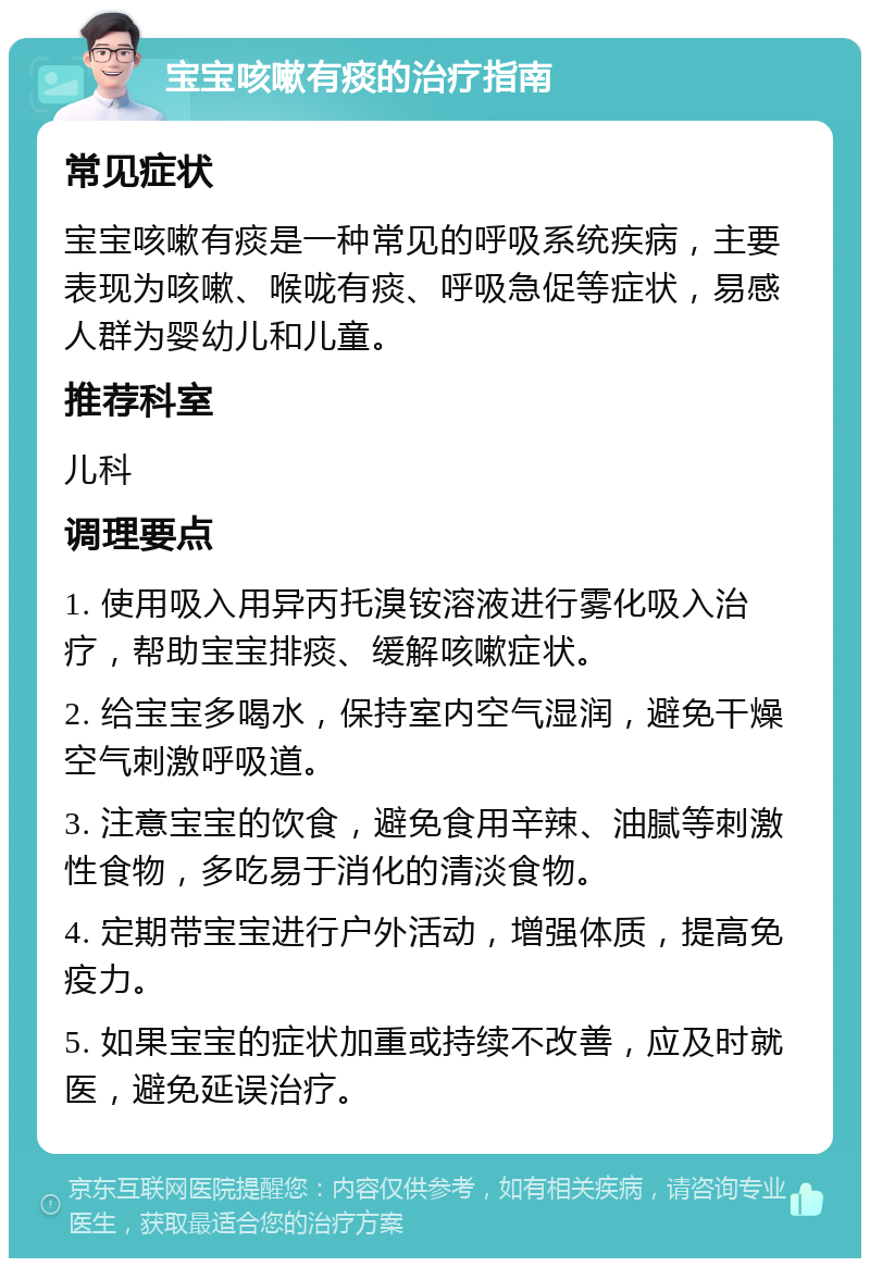 宝宝咳嗽有痰的治疗指南 常见症状 宝宝咳嗽有痰是一种常见的呼吸系统疾病，主要表现为咳嗽、喉咙有痰、呼吸急促等症状，易感人群为婴幼儿和儿童。 推荐科室 儿科 调理要点 1. 使用吸入用异丙托溴铵溶液进行雾化吸入治疗，帮助宝宝排痰、缓解咳嗽症状。 2. 给宝宝多喝水，保持室内空气湿润，避免干燥空气刺激呼吸道。 3. 注意宝宝的饮食，避免食用辛辣、油腻等刺激性食物，多吃易于消化的清淡食物。 4. 定期带宝宝进行户外活动，增强体质，提高免疫力。 5. 如果宝宝的症状加重或持续不改善，应及时就医，避免延误治疗。