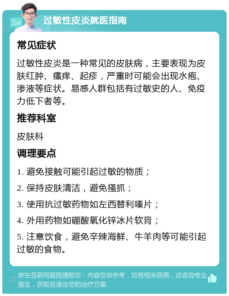 过敏性皮炎就医指南 常见症状 过敏性皮炎是一种常见的皮肤病，主要表现为皮肤红肿、瘙痒、起疹，严重时可能会出现水疱、渗液等症状。易感人群包括有过敏史的人、免疫力低下者等。 推荐科室 皮肤科 调理要点 1. 避免接触可能引起过敏的物质； 2. 保持皮肤清洁，避免搔抓； 3. 使用抗过敏药物如左西替利嗪片； 4. 外用药物如硼酸氧化锌冰片软膏； 5. 注意饮食，避免辛辣海鲜、牛羊肉等可能引起过敏的食物。