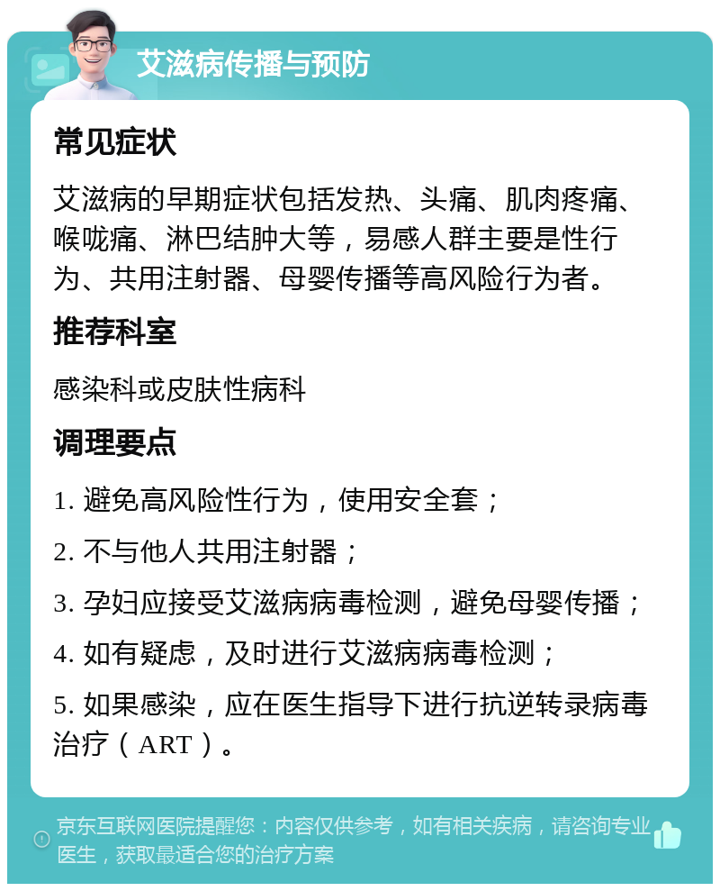 艾滋病传播与预防 常见症状 艾滋病的早期症状包括发热、头痛、肌肉疼痛、喉咙痛、淋巴结肿大等，易感人群主要是性行为、共用注射器、母婴传播等高风险行为者。 推荐科室 感染科或皮肤性病科 调理要点 1. 避免高风险性行为，使用安全套； 2. 不与他人共用注射器； 3. 孕妇应接受艾滋病病毒检测，避免母婴传播； 4. 如有疑虑，及时进行艾滋病病毒检测； 5. 如果感染，应在医生指导下进行抗逆转录病毒治疗（ART）。