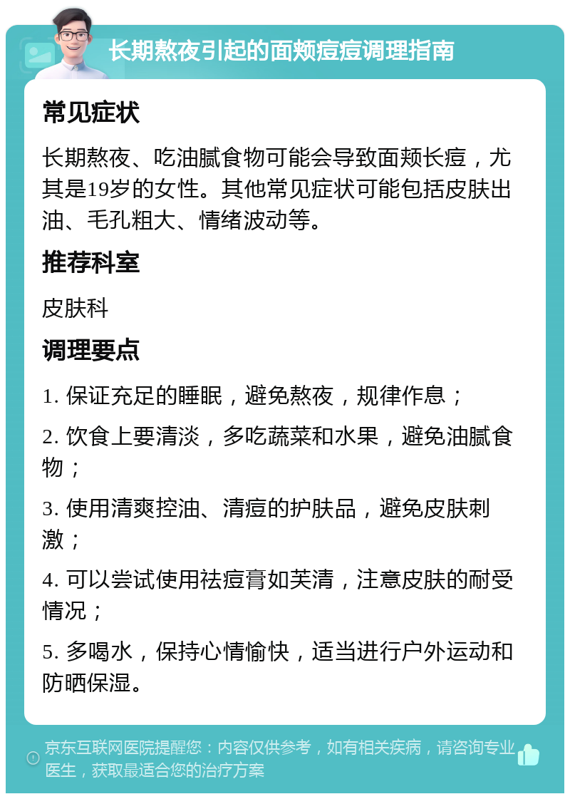 长期熬夜引起的面颊痘痘调理指南 常见症状 长期熬夜、吃油腻食物可能会导致面颊长痘，尤其是19岁的女性。其他常见症状可能包括皮肤出油、毛孔粗大、情绪波动等。 推荐科室 皮肤科 调理要点 1. 保证充足的睡眠，避免熬夜，规律作息； 2. 饮食上要清淡，多吃蔬菜和水果，避免油腻食物； 3. 使用清爽控油、清痘的护肤品，避免皮肤刺激； 4. 可以尝试使用祛痘膏如芙清，注意皮肤的耐受情况； 5. 多喝水，保持心情愉快，适当进行户外运动和防晒保湿。