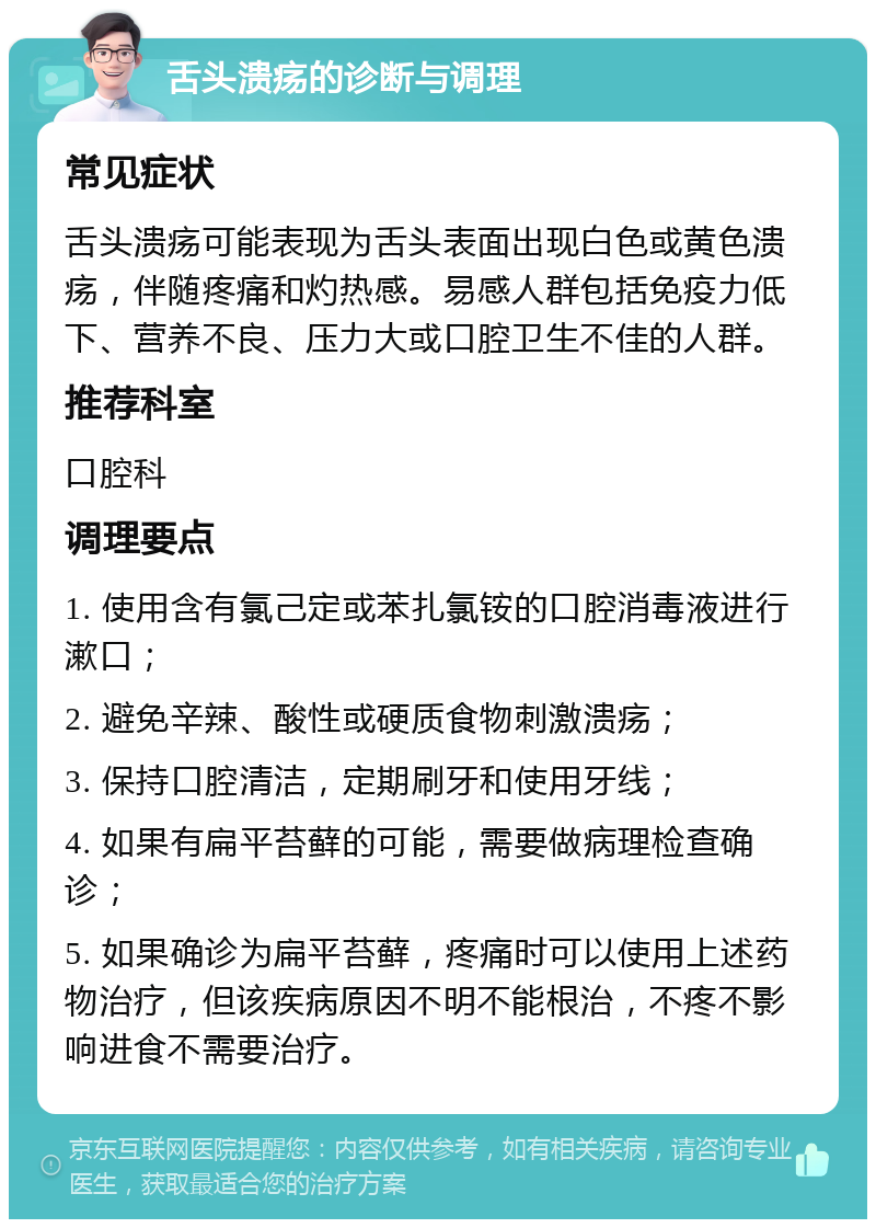 舌头溃疡的诊断与调理 常见症状 舌头溃疡可能表现为舌头表面出现白色或黄色溃疡，伴随疼痛和灼热感。易感人群包括免疫力低下、营养不良、压力大或口腔卫生不佳的人群。 推荐科室 口腔科 调理要点 1. 使用含有氯己定或苯扎氯铵的口腔消毒液进行漱口； 2. 避免辛辣、酸性或硬质食物刺激溃疡； 3. 保持口腔清洁，定期刷牙和使用牙线； 4. 如果有扁平苔藓的可能，需要做病理检查确诊； 5. 如果确诊为扁平苔藓，疼痛时可以使用上述药物治疗，但该疾病原因不明不能根治，不疼不影响进食不需要治疗。